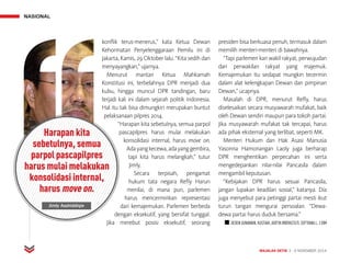 NASIONAL
MAJALAH DETIK 3 - 9 NOVEMBER 2014
konflik terus-menerus,” kata Ketua Dewan
Kehormatan Penyelenggaraan Pemilu ini di
Jakarta, Kamis, 29 Oktober lalu. “Kita sedih dan
menyayangkan,” ujarnya.
Menurut mantan Ketua Mahkamah
Konstitusi ini, terbelahnya DPR menjadi dua
kubu, hingga muncul DPR tandingan, baru
terjadi kali ini dalam sejarah politik Indonesia.
Hal itu tak bisa dimungkiri merupakan buntut
pelaksanaan pilpres 2014.
“Harapan kita sebetulnya, semua parpol
pascapilpres harus mulai melakukan
konsolidasi internal, harus move on.
Adayangkecewa,adayanggembira,
tapi kita harus melangkah,” tutur
Jimly.
Secara terpisah, pengamat
hukum tata negara Refly Harun
menilai, di mana pun, parlemen
harus mencerminkan representasi
dari kemajemukan. Parlemen berbeda
dengan eksekutif, yang bersifat tunggal.
Jika merebut posisi eksekutif, seorang
presiden bisa berkuasa penuh, termasuk dalam
memilih menteri-menteri di bawahnya.
“Tapi parlemen kan wakil rakyat, perwujudan
dari perwakilan rakyat yang majemuk.
Kemajemukan itu sedapat mungkin tecermin
dalam alat kelengkapan Dewan dan pimpinan
Dewan,” ucapnya.
Masalah di DPR, menurut Refly, harus
diselesaikan secara musyawarah mufakat, baik
oleh Dewan sendiri maupun para tokoh partai.
Jika musyawarah mufakat tak tercapai, harus
ada pihak eksternal yang terlibat, seperti MK.
Menteri Hukum dan Hak Asasi Manusia
Yasonna Hamonangan Laoly juga berharap
DPR menghentikan perpecahan ini serta
mengedepankan nilai-nilai Pancasila dalam
mengambil keputusan.
“Kebijakan DPR harus sesuai Pancasila,
jangan lupakan keadilan sosial,” katanya. Dia
juga menyebut para petinggi partai mesti ikut
turun tangan mengurai persoalan. “Dewa-
dewa partai harus duduk bersama.”
n DEDEN GUNAWAN, KUSTIAH, ADITYA WIDYASTUTI, SEPTIANA L. | DIM
Harapan kita
sebetulnya, semua
parpol pascapilpres
harus mulai melakukan
konsolidasi internal,
harus move on.
Jimly Asshiddiqie
 