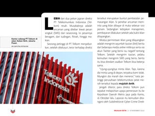 HUKUM
MAJALAH DETIK 3 - 9 NOVEMBER 2014
L
EBIH dari dua pekan jajaran direksi
PT Telekomunikasi Indonesia (Tel-
kom) resah. Musababnya adalah
ancaman yang ditebar lewat pesan
singkat (SMS) dari seseorang. Isi pesannya
beragam, dari tudingan, fitnah, hingga ma-
kian.
Seorang petinggi di PT Telkom menyebut-
kan, setelah ditelusuri, teror terhadap direksi
tersebut merupakan buntut pembatalan pe-
masangan iklan. Si penebar ancaman mem-
inta uang iklan dibayar di muka sebesar 100
persen. Sedangkan kebijakan manajemen,
pembayaran dilakukan setelah ada bukti iklan
ditayangkan.
Modus permintaan iklan yang dilayangkan
adalah mengirim sejumlah tautan (link) berita
dari beberapa media online miliknya serta via
akun Twitter yang berisi isu negatif tentang
Telkom. Setelah mengirim tautan, pelaku
kemudian mengirim SMS yang berisi, berita
itu bisa diredam asalkan Telkom bisa bekerja
sama.
“Ujung-ujungnya minta iklan. Tapi, karena
dia minta uang di depan, terpaksa kami tolak.
Mungkin dia marah dan meneror,” kata pe­
tinggi perusahaan telekomunikasi pelat me-
rah tersebut kepada majalah detik.
Jengah diteror, para direksi Telkom pun
sepakat melaporkan upaya pemerasan itu ke
Kepolisian Daerah Metro Jaya pada Kamis,
16 Oktober lalu. Laporan itu kemudian dita­
ngani oleh Subdirektorat Cyber Crime Direk-
Kantor cabang PT Telkom di
Jalan Kebon Sirih, Jakarta
Pusat.
ARI SAPUTRA/DETIKCOM
 