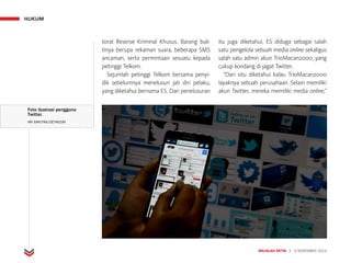 HUKUM
MAJALAH DETIK 3 - 9 NOVEMBER 2014
Foto ilustrasi pengguna
Twitter.
ARI SAPUTRA/DETIKCOM
torat Reserse Kriminal Khusus. Barang buk-
tinya berupa rekaman suara, beberapa SMS
ancaman, serta permintaan sesuatu kepada
petinggi Telkom.
Sejumlah petinggi Telkom bersama penyi­
dik sebelumnya menelusuri jati diri pelaku,
yang diketahui bernama ES. Dari penelusuran
itu juga diketahui, ES diduga sebagai salah
satu pengelola sebuah media online sekaligus
salah satu admin akun TrioMacan2000, yang
cukup kondang di jagat Twitter.
“Dari situ diketahui kalau TrioMacan2000
layaknya sebuah perusahaan. Selain memiliki
akun Twitter, mereka memiliki media online,”
 