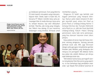HUKUM
MAJALAH DETIK 3 - 9 NOVEMBER 2014
Brigjen Kamil Razak saat rilis
kasus penyebaran foto Jokowi
yang direkayasa di Polda
Metro Jaya, Kamis (30/10).
HASAN/DETIKCOM 		
ya melakukan pemerasan. Duit yang diterima
ES, kata Irwandi, merupakan uang muka pem-
bayaran iklan. Sebab, sejak 10 bulan lalu, ES
bersama PT Telkom memiliki kerja sama pe-
masangan iklan di media kliennya. Kerja sama
itu sempat terputus, tapi akan dilanjutkan
kembali. Tiba-tiba, ada orang yang mengaku
dari Telkom mau datang. ES pun menerima
kedatangan orang tersebut, termasuk untuk
memberikan uang itu.
Pengacara ES boleh saja berkilah soal
dugaan pemerasan yang menjerat klien-
nya. Namun polisi bakal menjerat ES den-
gan sejumlah pasal, antara lain Pasal 45
juncto Pasal 27 Undang-Undang Nomor 11
tentang Informasi dan Transaksi Elektronik
serta Pasal 310, 311, 368, dan Pasal 369 Kitab
Undang-Undang Hukum Pidana tentang
pencemaran nama baik serta pemerasan,
yang bisa diancam hukuman enam tahun
penjara.
Kasus pidana di dunia maya tak hanya men-
jerat seorang pengacara. Seorang pemuda
pembuat tusuk sate, MA, juga berurusan
dengan polisi gara-gara menyebarkan gambar
Presiden Joko Widodo yang direkayasa dan
menjurus ke pornografi. MA dibekuk Kamis
dua pekan lalu setelah ditelusuri jati dirinya
sejak beberapa bulan lalu.
“MA ditahan karena kasus pornografi, kare-
na menyebarkan foto-foto porno yang seperti
itu. Ini kan berbahaya bagi pendidikan anak-
anak,” ujar Kepala Polri Jenderal Sutarman di
 