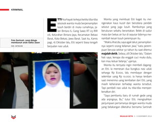 KRIMINAL
MAJALAH DETIK 3 - 9 NOVEMBER 2014
E
TTINurhayatiterkejutketikatiba-tiba
sesosok wanita muda berpenampilan
lusuh berdiri di muka rumahnya, Ja-
lan Bintara 6, Gang Sawo RT 03 RW
06, Kelurahan Bintara Jaya, Kecamatan Bekasi
Barat, Kota Bekasi, Jawa Barat. Saat itu, Kamis
pagi, 16 Oktober lalu, Etti seperti biasa tengah
berjualan nasi uduk.
Wanita yang membuat Etti kaget itu me­
ngenakan kaus kucel dan bercelana pendek
selutut yang juga lusuh. Rambutnya yang
berukuran sebahu berantakan. Belek di sudut
mata dan bekas air liur di seputar bibirnya me-
nambah kesan lusuh perempuan itu.
“Waktulihatdia,sayaagaktakut,penampilan-
nya seperti orang kelainan jiwa,” kata perem­
puan berusia sekitar 50 tahun itu saat ditemui
majalahdetik,Selasa,28Oktoberlalu.“Dalam
hati saya, kenapa dia enggak cuci muka dulu,
kan mau keluar belanja,” ujarnya.
Wanita itu ternyata ingin membeli dagang­
an Etti. Ia memesan dua bungkus nasi uduk
seharga Rp 8.000, lalu membayar dengan
selembar uang Rp 10.000. Ia hanya terdiam
saat menerima uang kembalian dari Etti, yang
masih keheranan terhadap wanita tersebut.
Tapi pembeli nasi uduk itu tiba-tiba memper­
kenalkan diri.
“Saya pembantu baru di rumah gede yang
ada anjingnya, Bu,” tutur Etti, mengisahkan
perjumpaan pertamanya dengan wanita muda
yang belakangan diketahui bernama Sartinah
Foto Sartinah, yang diduga
membunuh anak balita Jason
DOK. DETIKCOM
 