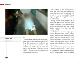 KRIMINAL
MAJALAH DETIK 3 - 9 NOVEMBER 2014
itu.
Sartinah adalah pekerja rumah tangga di ke-
luarga pasang­an Janter Jupiter Simanjuntak dan
Evelyn Sianipar, yang rumahnya bertetangga
dengan Etti. Sartinah kini tengah diburu polisi
karena diduga membunuh putra Janter dan
Evelyn, Jason Matthew Simanjuntak. Bocah
berusia 3 tahun 6 bulan itu diduga dibunuh
dengan cara disayat nadinya.
Dalam obrolan itu, Etti sempat memberi
nasihat agar Sartinah menjaga anak tetangga­
nya tersebut dengan baik. Tapi saat itu Sartinah
hanya terdiam sembari menatap Etti. “Dia juga
enggak mengeluh. Dia bilang (anak majikannya
itu) baik,” ucapnya.
Etti, juga warga di sekitar Jalan Bintara 6, tak
menyangka beberapa hari kemudian wanita
muda itu menghilang, dan diduga membunuh
Jason. Kematian Jason diketahui pada Selasa, 21
Oktober lalu, ketika Evelyn pulang kerja pada
pukul 00.30 WIB.
Saat Evelyn tiba di depan rumah, pintu pagar
terbuka. Melihat keanehan tersebut, dia pun
bergegas mencari anak semata wayangnya
di kamar di lantai dua rumah tersebut. Ia lalu
melihat Jason berada di kasur seperti sedang
terlelap. Tubuhnya ditutupi selimut. Mengira
putranya sudah tidur, Evelyn kembali menutup
pintu kamar.
Namun tebersit rasa penasaran di benak
Evelyn karena kepala anaknya itu tertutup ban-
tal. Ia pun kembali ke kamar dan menghampiri
Jason. Ia terkejut melihat bagian kanan wajah
Jenazah Jason
DOK.DETIKCOM
 