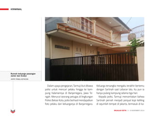 KRIMINAL
MAJALAH DETIK 3 - 9 NOVEMBER 2014
Dalamupayapengejaran,Tarmujiikutdibawa
polisi untuk mencari pelaku hingga ke kam-
pung halamannya di Banjarnegara, Jawa Te­
ngah. Menurut seorang petugas di lingkungan
PolresBekasiKota,polisiberhasilmendapatkan
foto pelaku dari keluarganya di Banjarnegara.
Keluarga tersangka mengaku terakhir bertemu
dengan Sartinah saat Lebaran lalu. Itu pun ia
hanya pulang kampung selama tiga hari.
Kepada polisi, Tarmuji menceritakan bahwa
Sartinah pernah menjadi penjual kopi keliling
di sejumlah tempat di Jakarta, termasuk di ka-
Rumah keluarga pasangan
Janter dan Evelyn
JAFFRY PRABU/DETIKCOM
 