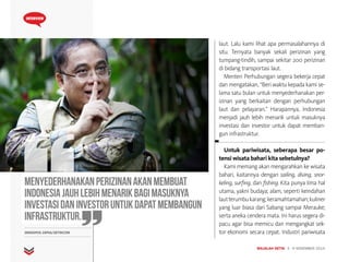 MAJALAH DETIK 3 - 9 NOVEMBER 2014
INTERVIEW
laut. Lalu kami lihat apa permasalahannya di
situ. Ternyata banyak sekali perizinan yang
tumpang-tindih, sampai sekitar 200 perizinan
di bidang transportasi laut.
Menteri Perhubungan segera bekerja cepat
dan mengatakan, “Beri waktu kepada kami se-
lama satu bulan untuk menyederhanakan per-
izinan yang berkaitan dengan perhubungan
laut dan pelayaran.” Harapannya, Indonesia
menjadi jauh lebih menarik untuk masuknya
investasi dan investor untuk dapat memban-
gun infrastruktur.
Untuk pariwisata, seberapa besar po-
tensi wisata bahari kita sebetulnya?
Kami memang akan mengarahkan ke wisata
bahari, kaitannya dengan sailing, diving, snor-
keling, surfing, dan fishing. Kita punya lima hal
utama, yakni budaya; alam, seperti keindahan
lautterumbukarang;keramahtamahan;kuliner
yang luar biasa dari Sabang sampai Merauke;
serta aneka cendera mata. Ini harus segera di-
pacu agar bisa memicu dan mengangkat sek-
tor ekonomi secara cepat. Industri pariwisataGRANDYOS ZAFNA/DETIKCOM
Menyederhanakanperizinanakanmembuat
Indonesiajauhlebihmenarikbagimasuknya
investasidaninvestoruntukdapatmembangun
infrastruktur.
 