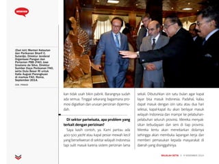 MAJALAH DETIK 3 - 9 NOVEMBER 2014
INTERVIEW
(Dari kiri) Menteri Kelautan
dan Perikanan Sharif C.
Sutardjo, Direktur Jenderal
Organisasi Pangan dan
Pertanian PBB (FAO) Jose
Graziano da Silva, Direktur
Sumber Daya Perikanan FAO,
serta Duta Besar RI untuk
Italia August Parengkuan
di markas FAO, Roma,
September 2014.
DOK. PRIBADI
kan tidak usah bikin pabrik. Barangnya sudah
ada semua. Tinggal sekarang bagaimana pro-
mosi digiatkan dan urusan perizinan dipermu-
dah.
Di sektor pariwisata, apa problem yang
terkait dengan perizinan?
Saya kasih contoh, ya. Kami pantau ada
400-500 yacht atau kapal pesiar mewah kecil
yang berseliweran di sekitar wilayah Indonesia
tapi sulit masuk karena sistem perizinan lama
sekali. Dibutuhkan izin satu bulan agar kapal
layar bisa masuk Indonesia. Padahal, kalau
dapat masuk dengan izin satu atau dua hari
selesai, kapal-kapal itu akan berlayar masuk
wilayah Indonesia dan mampir ke pelabuhan-
pelabuhan seluruh provinsi. Mereka menyak-
sikan kebudayaan dan seni di tiap provinsi.
Mereka tentu akan menebarkan dolarnya
sehingga akan membuka lapangan kerja dan
memberi pemasukan kepada masyarakat di
daerah yang disinggahinya.
 