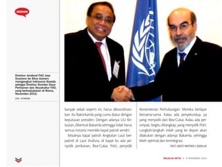 MAJALAH DETIK 3 - 9 NOVEMBER 2014
INTERVIEW
Direktur Jenderal FAO Jose
Graziano da Silva (kanan)
mengangkat Indroyono Soesilo
sebagai Direktur Sumber Daya
Perikanan dan Akuakultur FAO,
yang berkedudukan di Roma,
November 2012.
DOK. ISTIMEWA
banyak sekali seperti ini, harus dikoordinasi-
kan. Itu Bakorkamla yang cuma diatur dengan
keputusan presiden. Dengan adanya UU Ke-
lautan, dibentuk Bakamla sehingga tidak harus
semua instansi memiliki kapal patroli sendiri.
Misalnya kapal patroli Angkatan Laut ber-
patroli di Laut Arafura, di kapal itu ada pe-
nyidik perikanan, Bea-Cukai, Polri, penyidik
Kementerian Perhubungan. Mereka berlayar
bersama-sama. Kalau ada penyelundup, ya
yang menyidik dari Bea-Cukai. Kalau ada per-
ompak, begitu ditangkap, yang menyidik Polri.
Langkah-langkah inilah yang ke depan akan
dilakukan dengan adanya Bakamla, sehingga
lebih optimal dan terintegrasi.
PASTI LIBERTI MAPPAPA | SUDRAJAT
 