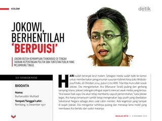 MAJALAH DETIK 3 - 9 NOVEMBER 2014
KOLOM
OLEH: BURHANUDDIN MUHTADI
BIODATA
Nama:
Burhanuddin Muhtadi
Tempat/Tanggal Lahir:
Rembang, 15 Desember 1977
H
ARI sudah beranjak larut malam. Sebagian media sudah balik ke kantor
untuk memberitakan pengumuman susunan Kabinet Kerja Joko Widodo-
Jusuf Kalla, 26 Oktober 2014, pukul 17.00 WIB. Tiba-tiba muncullah sosok
Jokowi. Dia mengantarkan Ara (Maruarar Sirait) pulang dari gerbang
samping Istana. Jokowi celangak-celinguk seperti mencari awak media yang tersisa.
“Ara kawan baik saya. Dia akan tetap membantu saya di pemerintahan,” kata Jokowi
tegas. Ara hanya tersenyum sambil tetap mengenakan baju putih yang disediakan
Sekretariat Negara sebagai dress code calon menteri. Ada kegetiran yang tampak
di wajah Jokowi. Dia mengantar sohibnya pulang dan menatap lama mobil yang
membawa Ara berlalu dari sudut matanya.
JOKOWI BUTUH KEMAMPUAN TEKNOKRASI DI TENGAH
TARIKAN KEPENTINGAN POLITIK DAN TUNTUTAN PUBLIK YANG
MELAMBUNG TINGGI.
JOKOWI,
BERHENTILAH
‘BERPUISI’
 