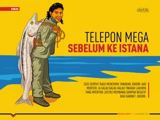 MAJALAH DETIK 3 - 9 NOVEMBER 2014
FOKUSFOKUS
MAJALAH DETIK 3 - 9 NOVEMBER 2014
SUSI SEMPAT RAGU MENERIMA TAWARAN JOKOWI JADI
MENTERI. IA GALAU KALAU-KALAU TINGKAH LAKUNYA
YANG NYENTRIK JUSTRU MEMBAWA DAMPAK NEGATIF
BAGI KABINET JOKOWI.
TELEPON MEGA
SEBELUMKEISTANA
 