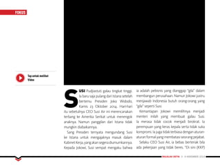 MAJALAH DETIK 3 - 9 NOVEMBER 2014
FOKUS
Tap untuk melihat
Video
S
USI Pudjiastuti galau tingkat tinggi.
Ia baru saja pulang dari Istana setelah
bertemu Presiden Joko Widodo,
Kamis 23 Oktober 2014. Hari-hari
itu sebetulnya CEO Susi Air ini merencanakan
terbang ke Amerika Serikat untuk menengok
anaknya. Namun panggilan dari Istana tidak
mungkin diabaikannya.
Sang Presiden ternyata mengundang Susi
ke Istana untuk mengajaknya masuk dalam
KabinetKerja,yangakansegeradiumumkannya.
Kepada Jokowi, Susi sempat mengaku bahwa
ia adalah pebisnis yang dianggap “gila” dalam
membangun perusahaan. Namun Jokowi justru
menjawab Indonesia butuh orang-orang yang
“gila” seperti Susi.
Kemantapan Jokowi memilihnya menjadi
menteri inilah yang membuat galau Susi.
Ia merasa tidak cocok menjadi birokrat. Ia
perempuan yang keras kepala serta tidak suka
kompromi.Iajugatidakterbiasadenganaturan-
aturanformalyangmembatasiseorangpejabat.
Selaku CEO Susi Air, ia bebas berteriak bila
ada pekerjaan yang tidak beres. “Di sini (KKP)
 