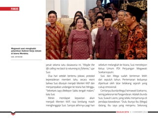 MAJALAH DETIK 3 - 9 NOVEMBER 2014
FOKUS
pesat selama satu dasawarsa ini. “Maybe the
life calling me back to returning to fisheries,” ujar
Susi.
Dua hari setelah bertemu Jokowi, protokol
kepresidenan memberi tahu secara resmi
bahwa Susi ditunjuk menjadi Menteri KKP dan
menyampaikan undangan ke Istana hari Minggu.
“Sekretaris saya ditelepon Sabtu tengah malam,”
kata Susi.
Meski mendapat kepastian akan
menjadi Menteri KKP, rasa bimbang masih
menghinggapi Susi. Sampai akhirnya pagi hari
sebelum melangkah ke Istana, Susi menelepon
Ketua Umum PDI Perjuangan Megawati
Soekarnoputri.
Susi dan Mega sudah berteman lebih
dari sepuluh tahun. Pertemanan keduanya
diperkuat oleh latar belakang sejarah yang
cukup emosional.
Ceritanya,ibundaMega,FatmawatiSoekarno,
seringpelesirankePangandaran.Adalahibunda
Susi, Suwuh Lasmi, yang selalu menjamunya di
pendapa kawedanan. “Dulu ibunya Ibu (Mega)
datang, ibu saya yang menjamu. Sekarang
Megawati saat menghadiri
pelantikan Kabinet Kerja Jokowi
di Istana Merdeka.
DOK. DETIKCOM
 
