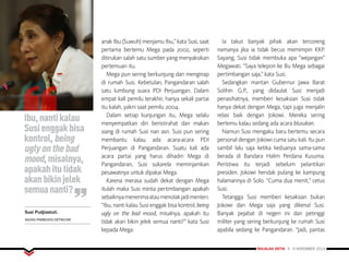 MAJALAH DETIK 3 - 9 NOVEMBER 2014
FOKUS
anak Ibu (Suwuh) menjamu Ibu,” kata Susi, saat
pertama bertemu Mega pada 2002, seperti
ditirukan salah satu sumber yang menyaksikan
pertemuan itu.
Mega pun sering berkunjung dan menginap
di rumah Susi. Kebetulan, Pangandaran salah
satu lumbung suara PDI Perjuangan. Dalam
empat kali pemilu terakhir, hanya sekali partai
itu kalah, yakni saat pemilu 2004.
Dalam setiap kunjungan itu, Mega selalu
menyempatkan diri beristirahat dan makan
siang di rumah Susi nan asri. Susi pun sering
membantu kalau ada acara-acara PDI
Perjuangan di Pangandaran. Suatu kali ada
acara partai yang harus dihadiri Mega di
Pangandaran, Susi sukarela meminjamkan
pesawatnya untuk dipakai Mega.
Karena merasa sudah dekat dengan Mega
itulah maka Susi minta pertimbangan apakah
sebaiknyamenerimaataumenolakjadimenteri.
“Ibu, nanti kalau Susi enggak bisa kontrol, being
ugly on the bad mood, misalnya, apakah itu
tidak akan bikin jelek semua nanti?” kata Susi
kepada Mega.
Ia takut banyak pihak akan tercoreng
namanya jika ia tidak becus memimpin KKP.
Sayang, Susi tidak membuka apa “wejangan”
Megawati. “Saya telepon ke Bu Mega sebagai
pertimbangan saja,” kata Susi.
Sedangkan mantan Gubernur Jawa Barat
Solihin G.P., yang didaulat Susi menjadi
penasihatnya, memberi kesaksian Susi tidak
hanya dekat dengan Mega, tapi juga menjalin
relasi baik dengan Jokowi. Mereka sering
bertemu kalau sedang ada acara blusukan.
Namun Susi mengaku baru bertemu secara
personal dengan Jokowi cuma satu kali. Itu pun
sambil lalu saja ketika keduanya sama-sama
berada di Bandara Halim Perdana Kusuma.
Peristiwa itu terjadi sebelum pelantikan
presiden. Jokowi hendak pulang ke kampung
halamannya di Solo. “Cuma dua menit,” cetus
Susi.
Tetangga Susi memberi kesaksian bukan
Jokowi dan Mega saja yang dikenal Susi.
Banyak pejabat di negeri ini dan petinggi
militer yang sering berkunjung ke rumah Susi
apabila sedang ke Pangandaran. “Jadi, pantas
FOKUS
Ibu,nantikalau
Susienggakbisa
kontrol,being
uglyonthebad
mood,misalnya,
apakahitutidak
akanbikinjelek
semuananti?
Susi Pudjiastuti.
AGUNG PAMBUDHI/DETIKCOM
 