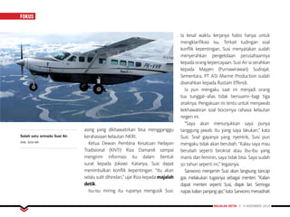 MAJALAH DETIK 3 - 9 NOVEMBER 2014
FOKUSFOKUS
asing yang dikhawatirkan bisa mengganggu
kerahasiaan kelautan NKRI.
Ketua Dewan Pembina Kesatuan Nelayan
Tradisional (KNTI) Riza Damanik sampai
mengirim informasi itu dalam bentuk
surat kepada Jokowi. Katanya, Susi dapat
menimbulkan konflik kepentingan. “Itu akan
selalu sulit dihindari,” ujar Riza kepada majalah
detik.
Isu-isu miring itu rupanya mengusik Susi.
Ia kesal waktu kerjanya habis hanya untuk
mengklarifikasi isu. Terkait tudingan soal
konflik kepentingan, Susi menyatakan sudah
menyerahkan pengelolaan perusahaannya
kepada orang kepercayaan. Susi Air ia serahkan
kepada Mayjen (Purnawirawan) Sudrajat.
Sementara, PT ASI Marine Production sudah
diserahkan kepada Rustam Effendi.
Ia pun mengaku saat ini menjadi orang
tua tunggal--alias tidak bersuami--bagi tiga
anaknya. Pengakuan ini tentu untuk menjawab
kekhawatiran soal bocornya rahasia kelautan
negeri ini.
“Saya akan menunjukkan saya punya
tanggung jawab. Itu yang saya lakukan,” kata
Susi. Soal gayanya yang nyentrik, Susi pun
mengaku tidak akan berubah. “Kalau saya mau
berubah seperti birokrat atau ibu-ibu yang
manis dan feminin, saya tidak bisa. Saya sudah
50 tahun seperti ini,” tegasnya.
Sarwono menjamin Susi akan langsung tancap
gas melakukan tugasnya sebagai menteri. “Kalian
dapat menteri seperti Susi, diajak lari. Semoga
napas kalian panjang aja,” kata Sarwono menasihati
Salah satu armada Susi Air.
DOK. SUSI AIR
 