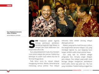MAJALAH DETIK 3 - 9 NOVEMBER 2014
FOKUS
S
USI Pudjiastuti adalah legenda
tentang perempuan pemberani.
Setidaknya begitulah bagi Wawan. Ia
menjadi saksi bukti keberanian Susi
empat belas tahun lalu.
Susi,yangsedanghamilmuda,bisameredam
rusuh antara nelayan dan preman. Padahal dua
kelompok itu sudah rusuh selama dua hari di
Terminal Pangandaran.
Pada tahun 2000 itu, ratusan nelayan
mengepung terminal. Mereka berteriak-teriak
menantang semua preman. Para nelayan
menuntut balas setelah seorang nelayan
dikeroyok preman.
Wawan,yangsaatitumasihberusia23tahun,
ikut bergerombol bersama nelayan. Susi, yang
mendapat laporan itu, pun langsung turun
tangan, terlebih sudah empat preman tewas.
Susi, yang saat itu terkenal sebagai
pengusaha ikan, ternyata sangat disegani
para nelayan. Para nelayan yang sudah mulai
beringas dengan mengancam pembakaran
kantor polisi, manut saja pada Susi. “Ibu Susi
yang meredakan. Padahal tadinya enggak bisa
Susi Pudjiastuti bersama
rekan di kabinet
AGUNG PAMBUDHY/DETIKCOM.
 