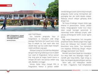MAJALAH DETIK 3 - 9 NOVEMBER 2014
FOKUS
reda,” kisah Wawan.
Susi bukanlah pengusaha biasa di
Pangandaran. Ia merupakan anak ketiga
pasangan Haji Karlan dan Suwuh Lasmi, orang
kaya di wilayah itu. Saat masih kelas lima
sekolah dasar saja Susi sudah diajari menyetir
mobil Land Rover sang ayah.
KekayaanorangtuaSusitidakbisadilepaskan
dari garis Haji Ireng. Kakek buyut Susi ini adalah
tuan tanah di Pangandaran. Semua warisan
Haji Ireng jatuh ke tangan Suwuh karena ia
menjadi ahli waris satu-satunya setelah sang
adik, Abdullah, meninggal.
Semula, Karlan hanya menjadi PNS di
Pangandaran. Namun ia pensiun setelah
menikahdenganSuwuh.Ialantasterjunmenjadi
pengusaha. Karlan sering meminjamkan alat
penangkap ikan dan kredit kepada nelayan.
Makanya seluruh nelayan gampang akrab
dengan Susi.
Tak hanya di kalangan nelayan, Karlan juga
terkenal di pemerintahan. Slamet, sahabat
Karlan, mengungkapkan Karlan turut terjun
dalam proyek borongan pemerintah. Ia
memenangi tender beberapa proyek, salah
satunya pembangunan kantor urusan agama
(KUA).
Bagi warga Pangandaran, Susi merupakan
penjelmaan Karlan. Mereka sangat mirip. Lagak
bicara dan kebiasaan Susi menyetir mobil
benar-benar mirip Karlan. “Susi memahami
cara bapaknya berbincang dengan nelayan
sehingga cepat akrab,” tutur Slamet.
Memiliki nama besar bapak dan moyangnya,
Susi tetap tidak mau berpangku tangan. Ia
memilih jalan hidup berliku. Sejak remaja, ia
tidak mau bergantung pada kekayaan ayahnya.
Tahun 1980, Susi melanjutkan sekolah
ke SMA 1 Yogyakarta. Fuad menyebutkan
SMP 1 Pangandaran, tempat
Susi melewatkan pendidikan
menengah pertama
BAHTIAR/DETIKCOM
FOKUSFOKUS
 