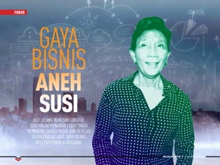 MAJALAH DETIK 3 - 9 NOVEMBER 2014
FOKUSFOKUS
IKUT LELANG IKAN DAN LOBSTER,
SUSI MALAH MENAWAR LEBIH TINGGI
KETIMBANG HARGA PASAR DAN SETELAH
ITU DILEPAS KE LAUT. GAYA BISNIS
NYELENEH BIKIN IA DISEGANI.
GAYA
BISNIS
ANEH
SUSI
MAJALAH DETIK 3 - 9 NOVEMBER 2014
 