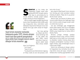 MAJALAH DETIK 3 - 9 NOVEMBER 2014
FOKUS
S
EBANYAK 30 bus melaju dari
Pangandaran dengan tujuan akhir
gedung MPR/DPR, Senayan, Jakarta.
Pada 1999 itu, penumpang bus itu
hendak berdemo menolak proyek sodetan
Sungai Citanduy ke Pantai Pangandaran.
Kala itu proyek tinggal selangkah lagi dimulai
karena Asian Development Bank (ADB) sudah
siap mengucurkan dana. Lahan-lahan sudah
dibebaskan Departemen Pekerjaan Umum dan
alat-alat berat juga sudah sampai ke Pangan-
daran.
Saat masa genting
itu, telepon Jeje Wira-
dinata berdering. Kala
itu Jeje adalah ang-
gota DPRD Ciamis,
Jawa Barat. Yang men-
gontak adalah kakak
kelas semasa sekolah
dasar, Susi Pudjiastuti.
“Je, di mana?”
“Saya di Ciamis.”
“ItuadapertemuandiKementerianLingkung­
an Hidup. Sudah, ke sana naik pesawat, nanti
kamu tidur di sana.”
Jeje, yang kini Wakil Bupati Ciamis, bercerita
Susi memang jadi motor penolakan sodetan
Citanduy ke Jakarta. “Biaya aksi itu 99 persen
dari Ibu (Susi),” ujarnya.
Menurut Jeje, Susi berorasi di jalanan serta
menemui pakar kelautan dan lingkungan hidup
demi meminta analisis kerugian proyek sodet­
an senilai US$ 70 juta itu.
Susi dan rombongan juga menggeruduk
kantor ADB di Jakarta. Aksi Susi ini tertangkap
radar Wahana Lingkungan Hidup Indonesia
(Walhi), yang mengirimnya ke markas ADB di
Manila, Filipina.
Bersama jaringan lembaga swadaya
masyarakat lainnya di Asia, menurut Direktur
Walhi kala itu, Emmy Hafild, Susi minta proyek
itu dibatalkan. Sodetan Citanduy dibuat demi
mengatasi pendangkalan muaranya di Pantai
Segara Anakan, yang mendatangkan banjir di
Cilacap, Jawa Tengah.
Namun ide membuang air dengan sodetan
ke Pangandaran bisa mematikan terumbu ka-
rang karena airnya jadi payau. Sampah yang
terbawa aliran Citanduy juga diprediksi mema-
Saat krisis moneter melanda
Indonesia pada 1997, bisnis ekspor
hasil laut dan pabrik pengolahan
ikan milik Susi tengah morat-marit
dihajar krisis moneter.
 