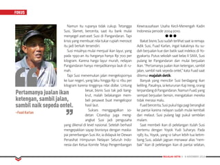 MAJALAH DETIK 3 - 9 NOVEMBER 2014
FOKUS
Namun itu rupanya tidak cukup. Tetangga
Susi, Slamet, bercerita, saat itu bank mulai
menyegel aset-aset Susi di Pangandaran. Tapi
krisis yang membuat nilai tukar rupiah merosot
itu jadi berkah tersendiri.
Susi misalnya mulai menjual ikan layur, yang
pada 1990-an itu harganya hanya Rp 700 per
kilogram. Karena harga layur murah, nelayan
Pangandaran hanya menjadikannya lauk di ru-
mah.
Tapi Susi menemukan jalan mengekspornya
ke luar negeri, yang laku hingga Rp 12 ribu per
kilogram karena tingginya nilai dollar. Untung
besar, bisnis Susi tak jadi bang-
krut, malah belakangan mem-
beli pesawat buat mengekspor
hasil laut.
Sukses menggagalkan so­
detan Citanduy juga meng­
angkat Susi jadi pengusaha
yang dikenal di level nasional. Setelah berhasil
mengepakkan sayap bisnisnya dengan maska-
pai penerbangan Susi Air, ia didapuk ke Dewan
Penasihat Himpunan Nelayan Seluruh Indo-
nesia dan Ketua Komite Tetap Pengembangan
Kewirausahaan Usaha Kecil-Menengah Kadin
Indonesia periode 2004-2010.
l l l
BakatbisnisSusisudahterlihatsaatiaremaja.
Adik Susi, Fuad Karlan, ingat kakaknya itu su-
dah berjualan kue dan batik saat indekos di Yo-
gyakarta. Putus sekolah saat kelas II SMA, Susi
pulang ke Pangandaran dan mulai berjualan
ikan. “Pertamanya jualan ikan ketengan, sambil
jalan, sambil naik sepeda ontel,” kata Fuad saat
ditemui majalah detik.
Banyak yang mencibir Susi berdagang ikan
keliling. Pasalnya, ia keturunan Kaji Ireng, orang
terpandangdiPangandaran.NamunFuad,yang
sempat berjualan bensin, mengatakan mereka
tidak merasa malu.
Fuadbercerita,Susipukultigapagiberangkat
ke pantai karena nelayan sudah mulai kembali
dari melaut. Susi pulang lagi pukul sembilan
malam.
Saat membeli ikan di pelelangan itulah Susi
bertemu dengan Yoyok Yudi Suharyo. Pada
1983 itu, Yoyok, yang 12 tahun lebih tua ketim-
bang Susi, adalah jagoan menawar alias “nem-
bak” ikan di pelelangan ikan di pantai selatan,
Pertamanya jualan ikan
ketengan, sambil jalan,
sambil naik sepeda ontel.
~Fuad Karlan
 