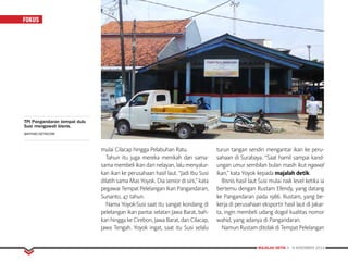 MAJALAH DETIK 3 - 9 NOVEMBER 2014
FOKUS
mulai Cilacap hingga Pelabuhan Ratu.
Tahun itu juga mereka menikah dan sama-
sama membeli ikan dari nelayan, lalu menyalur-
kan ikan ke perusahaan hasil laut. “Jadi Ibu Susi
dilatih sama Mas Yoyok. Dia senior di sini,” kata
pegawai Tempat Pelelangan Ikan Pangandaran,
Sunanto, 47 tahun.
Nama Yoyok-Susi saat itu sangat kondang di
pelelangan ikan pantai selatan Jawa Barat, bah-
kan hingga ke Cirebon, Jawa Barat, dan Cilacap,
Jawa Tengah. Yoyok ingat, saat itu Susi selalu
turun tangan sendiri mengantar ikan ke peru-
sahaan di Surabaya. “Saat hamil sampai kand-
ungan umur sembilan bulan masih ikut ngawal
ikan,” kata Yoyok kepada majalah detik.
Bisnis hasil laut Susi mulai naik level ketika ia
bertemu dengan Rustam Efendy, yang datang
ke Pangandaran pada 1986. Rustam, yang be­
kerja di perusahaan eksportir hasil laut di Jakar-
ta, ingin membeli udang dogol kualitas nomor
wahid, yang adanya di Pangandaran.
Namun Rustam ditolak di Tempat Pelelangan
TPI Pangandaran tempat dulu
Susi mengawali bisnis.
BAHTIAR/DETIKCOM
 