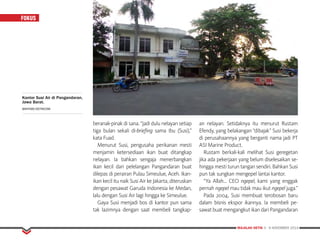 MAJALAH DETIK 3 - 9 NOVEMBER 2014
FOKUS
beranak-pinak di sana. “Jadi dulu nelayan setiap
tiga bulan sekali di-briefing sama Ibu (Susi),”
kata Fuad.
Menurut Susi, pengusaha perikanan mesti
menjamin ketersediaan ikan buat ditangkap
nelayan. Ia bahkan sengaja menerbangkan
ikan kecil dari pelelangan Pangandaran buat
dilepas di perairan Pulau Simeulue, Aceh. Ikan-
ikan kecil itu naik Susi Air ke Jakarta, diteruskan
de­ngan pesawat Garuda Indonesia ke Medan,
lalu dengan Susi Air lagi hingga ke Simeulue.
Gaya Susi menjadi bos di kantor pun sama
tak lazimnya dengan saat membeli tangkap­
an nelayan. Setidaknya itu menurut Rustam
Efendy, yang belakangan “dibajak” Susi bekerja
di perusahaannya yang berganti nama jadi PT
ASI Marine Product.
Rustam berkali-kali melihat Susi geregetan
jika ada pekerjaan yang belum diselesaikan se-
hingga mesti turun tangan sendiri. Bahkan Susi
pun tak sungkan mengepel lantai kantor.
“Ya Allah… CEO ngepel, kami yang enggak
pernah ngepel mau tidak mau ikut ngepel juga.”
Pada 2004, Susi membuat terobosan baru
dalam bisnis ekspor ikannya. Ia membeli pe-
sawat buat mengangkut ikan dari Pangandaran
Kantor Susi Air di Pangandaran,
Jawa Barat.
BAHTIAR/DETIKCOM
 