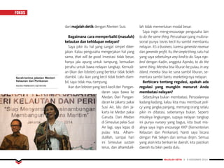 FOKUS
MAJALAH DETIK 3 - 9 NOVEMBER 2014
dari majalah detik dengan Menteri Susi.
Bagaimana cara memperbaiki (masalah)
kelautan dan kehidupan nelayan?
Saya pikir itu hal yang sangat simpel diker-
jakan. Kalau pengusaha mengerjakan hal yang
sama, that will be good. Investasi tidak besar,
hanya jala apung untuk tampung, kemudian
perahu untuk bawa nelayan tangkap. Kemudi-
an (ikan dan lobster) yang bertelur tidak boleh
diambil. Lalu ikan yang kecil tidak boleh diam-
bil, saya tidak mau tampung.
Ikan dan lobster yang kecil-kecil dari Pangan-
daran saya bawa ke
Medan. Dari Pangan-
daran ke Jakarta pakai
Susi Air, lalu dari Ja-
karta ke Medan pakai
Garuda. Dari Medan
di Simeulue pakai Susi
Air lagi, saya lepas di
pulau kita. Alham-
dulillah, sampai hari
ini Simeulue sustain
terus, dan alhamdulil-
lah tidak memerlukan modal besar.
Saya ingin meng-encourage pengusaha lain
to do the same thing. Perusahaan yang multina-
sional punya bisnis kecil itu sambil membantu
nelayan. It’s a business, karena generate revenue
dan generate profit. Itu the simple thing, satu hal
yang saya sebetulnya very kind to do. Saya ngo-
brol dengan Kadin, anggota Apindo, to do the
same thing. Mereka bisa liburan ke pulau, in any
island, mereka bisa ke sana sambil liburan, se-
mentara sambil bantu marketing-nya nelayan.
Berbicara tentang regulasi, apakah ada
regulasi yang mungkin menurut Anda
membatasi nelayan?
Sebetulnya bukan membatasi. Persoalannya
kadang-kadang, kalau kita mau membuat poli-
cy yang jangka panjang, memang orang selalu
pikir ini dibatasi, sebenarnya bukan. Seperti
misalnya lingkungan, supaya nelayan tangkap
ini punya nursery yang bagus, kita buat mis-
alnya saya ingin encourage KKP (Kementerian
Kelautan dan Perikanan). Nanti saya bicara
dengan Pak Sekjen dan semua dirjen. Semua
yang akan kita berikan ke daerah, kita pastikan
daerah itu bikin perda dulu.
Serah-terima jabatan Menteri
Kelautan dan Perikanan
AGUNG PAMBUDHY/DETIKCOM
 