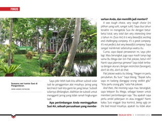 FOKUS
MAJALAH DETIK 3 - 9 NOVEMBER 2014
Saya pikir lebih baik kita alihkan subsidi solar
tadi ke penggantian alat misalnya. Jaring yang
kecil-kecil tadi kita ganti ke yang besar. Subsidi
solarnya dihilangkan, dialihkan ke subsidi untuk
mengganti jaring yang tidak ramah lingkungan
tadi.
Apa pertimbangan Anda meninggalkan
Susi Air, sebuah perusahaan yang membe-
sarkan Anda, dan memilih jadi menteri?
It was tough choice, very tough choice (ini
pilihan yang sulit, sangat sulit). Saya dua tahun
terakhir ini mengelola Susi Air dengan betul-
betul total, very total dan very interesting time
2 tahun ini. (Susi Air) it is very beautiful, exciting
and challenging company. It’s a great company.
It’s not perfect, but very beautiful company. Saya
sangat menikmati sebetulnya waktu itu.
Cuma, saya dapat penawaran ini, saya pikir
lagi. Mau berangkat juga saya masih tanya lagi
sama Bu Mega dan tim Pak Jokowi, betul nih?
Nanti saya jalaninya gimana? Saya tidak terbia-
sa dengan aturan, dengan restriction (larangan),
don’t do this, don’t do that.
Pak Jokowi waktu itu bilang, “Negeri ini perlu
perubahan, Bu Susi.” Saya bilang, “Bapak tahu
saya ini kadang dianggap orang sedikit gila.”
”Kita perlu orang gila,” kata Pak Jokowi.
And then, the morning saya mau berangkat,
saya telepon Bu Mega, sebagai kawan untuk
memberi pertimbangan saja. “Ibu apakah saya
perlu ambil pekerjaan ini atau enggak? Nanti
kalau Susi enggak bisa kontrol, being ugly on
the bad mood misalnya, apakah itu tidak akan
Suasana asri kantor Susi di
Pangandaran.
ISFARI HIKMAT/DETIKCOM
 