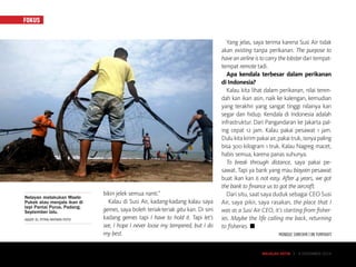 FOKUS
MAJALAH DETIK 3 - 9 NOVEMBER 2014
bikin jelek semua nanti.”
Kalau di Susi Air, kadang-kadang kalau saya
gemes, saya boleh teriak-teriak gitu kan. Di sini
kadang gemes tapi I have to hold it. Tapi let’s
see, I hope I never loose my tempered, but I do
my best.
Yang jelas, saya terima karena Susi Air tidak
akan existing tanpa perikanan. The purpose to
have an airline is to carry the lobster dari tempat-
tempat remote tadi.
Apa kendala terbesar dalam perikanan
di Indonesia?
Kalau kita lihat dalam perikanan, nilai teren-
dah kan ikan asin, naik ke kalengan, kemudian
yang terakhir yang sangat tinggi nilainya kan
segar dan hidup. Kendala di Indonesia adalah
infrastruktur. Dari Pangandaran ke Jakarta pal-
ing cepat 12 jam. Kalau pakai pesawat 1 jam.
Dulukitakirimpakaiair,pakaitruk,isinyapaling
bisa 300 kilogram 1 truk. Kalau Nagreg macet,
habis semua, karena panas suhunya.
To break through distance, saya pakai pe-
sawat. Tapi ya bank yang mau biayain pesawat
buat ikan kan is not easy. After 4 years, we got
the bank to finance us to got the aircraft.
Dari situ, saat saya duduk sebagai CEO Susi
Air, saya pikir, saya rasakan, the place that I
was as a Susi Air CEO, it’s starting from fisher-
ies. Maybe the life calling me back, returning
to fisheries. ■
MONIQUE SHINTAMI | IIN YUMIYANTI
MAJALAH DETIK 3 - 9 NOVEMBER 2014
Nelayan melakukan Maelo
Pukek atau menjala ikan di
tepi Pantai Purus, Padang,
September lalu.
IGGOY EL FITRA/ANTARA FOTO
 