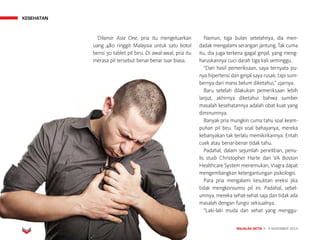 MAJALAH DETIK 3 - 9 NOVEMBER 2014
KESEHATAN
Dilansir Asia One, pria itu mengeluarkan
uang 480 ringgit Malaysia untuk satu botol
berisi 30 tablet pil biru. Di awal-awal, pria itu
merasa pil tersebut benar-benar luar biasa.
Namun, tiga bulan setelahnya, dia men-
dadak mengalami serangan jantung. Tak cuma
itu, dia juga terkena gagal ginjal, yang meng-
haruskannya cuci darah tiga kali seminggu.
“Dari hasil pemeriksaan, saya ternyata pu-
nya hipertensi dan ginjal saya rusak, tapi sum-
bernya dari mana belum diketahui,” ujarnya.
Baru setelah dilakukan pemeriksaan lebih
lanjut, akhirnya diketahui bahwa sumber
masalah kesehatannya adalah obat kuat yang
diminumnya.
Banyak pria mungkin cuma tahu soal keam-
puhan pil biru. Tapi soal bahayanya, mereka
kebanyakan tak terlalu memikirkannya. Entah
cuek atau benar-benar tidak tahu.
Padahal, dalam sejumlah penelitian, penu-
lis studi Christopher Harte dari VA Boston
Healthcare System menemukan, Viagra dapat
mengembangkan ketergantungan psikologis.
Para pria mengalami kesulitan ereksi jika
tidak mengkonsumsi pil ini. Padahal, sebel-
umnya, mereka sehat-sehat saja dan tidak ada
masalah dengan fungsi seksualnya.
“Laki-laki muda dan sehat yang menggu-
 