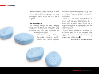 MAJALAH DETIK 3 - 9 NOVEMBER 2014
KESEHATAN
MAJALAH DETIK 3 - 9 NOVEMBER 2014
Mulai hipertensi sampai kematian. “Carilah
bantuan dokter. Jika ada apa-apa, ada yang
bertanggung jawab. Jangan asal beli,” ujar dr
Nugroho.
PIL BIRU PALSU
Di samping bahaya dan efek samping
penggunaan obat kuat, ada bahaya lain yang
mengintai para pria, yakni maraknya per-
edaran pil biru palsu.
Penelitian yang dilakukan
Masyarakat Indonesia Anti-Pe-
malsuan dan Fakultas Ekonomi
Universitas Indonesia menyimpulkan, 33 pers-
en obat seks Viagra yang dijual secara online
dinilai palsu.
Selain itu, penelitian menyebutkan 56
persen obat kuat yang dijual di toko dan 13
persen obat di apotek palsu. Karena itu, dr
Nugroho menyarankan perlunya edukasi ke-
pada masyarakat.
“Karena apotek ini beli dari pedagang be-
sar farmasi resmi, bukan dari pedagang yang
enggak jelas, karena obat palsu itu sekarang
banyak,” ujar dr Nugroho. n
MELISA MAILOA | KEN YUNITA | ASIA ONE | WEBMD
 