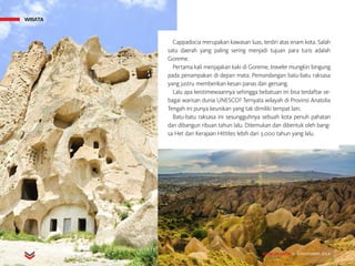 MAJALAH DETIK 3 - 9 NOVEMBER 2014
WISATA
Cappadocia merupakan kawasan luas, terdiri atas enam kota. Salah
satu daerah yang paling sering menjadi tujuan para turis adalah
Goreme.
Pertama kali menjajakan kaki di Goreme, traveler mungkin bingung
pada penampakan di depan mata. Pemandangan batu-batu raksasa
yang justru memberikan kesan panas dan gersang.
Lalu apa keistimewaannya sehingga bebatuan ini bisa terdaftar se-
bagai warisan dunia UNESCO? Ternyata wilayah di Provinsi Anatolia
Tengah ini punya keunikan yang tak dimiliki tempat lain.
Batu-batu raksasa ini sesungguhnya sebuah kota penuh pahatan
dan dibangun ribuan tahun lalu. Ditemukan dan dibentuk oleh bang-
sa Het dari Kerajaan Hittites lebih dari 3.000 tahun yang lalu.
WISATA
MAJALAH DETIK 3 - 9 NOVEMBER 2014
 