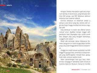 MAJALAH DETIK 3 - 9 NOVEMBER 2014
WISATAWISATA
Kerajaan Hittites merupakan salah satu impe-
rium termaju di dunia kuno, yang berkuasa dari
1700 SM sampai 1190 SM. Bebatuan sedimen
terbentuk dari material vulkanik.
Kira-kira bebatuan ini terbentuk sekitar 9
sampai 3 juta tahun yang lalu, terkikis oleh an-
gin dan hujan hingga membentuk menara, tugu,
dan pilar.
Dulu bebatuan ini diukir dan dikeruk secara
manual untuk dijadikan tempat tinggal oleh
penduduk lokal. Bayangkan saja rumah-rumah
batu dengan atap yang beragam bentuknya,
sungguh unik, bukan? 
Meski ada semenjak zaman Kekaisaran Ro-
mawi, bangun­an ini masih terjaga dalam kondisi
yang cukup baik hingga detail interior di dalamn-
ya.
Hingga kini masih banyak penduduk memilih
tinggal di gua-gua batu, sementara sisanya ban-
yak yang dialihfungsikan menjadi biara, gereja,
hotel, kafe, restoran, bahkan butik. 
Selain pemandangan kota gua batu, trave-
ler bisa mengagumi keindahan Dark Church di
Goreme Open Air Museum. Gereja ini memiliki
 