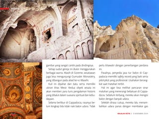 MAJALAH DETIK 3 - 9 NOVEMBER 2014
WISATA
gambar yang sangat cantik pada dindingnya.
Setiap sudut gereja ini diukir menggunakan
berbagai warna. Masih di Goreme, wisatawan
juga bisa mengunjungi Gumusler Monastery,
yang dibangun pada abad ke-10 Masehi.
Kuil ini dipahat dari batu serta memiliki
ukiran khas Mesir. Kedua obyek wisata ini
akan memberi para turis pengalaman historis
yang dibalut dalam suasana spiritual dan kebu-
dayaan. 
Selama berlibur di Cappadocia, rasanya be-
lum lengkap bila tidak naik balon udara. Tidak
perlu khawatir dengan penerbangan perdana
ini.
Pasalnya, penyedia jasa tur balon di Cap-
padocia memiliki safety record yang baik serta
pilot-pilot yang profesional. Usahakan berang-
kat saat matahari terbit.
Hal ini agar bisa melihat pancaran sinar
matahari yang menerangi bebatuan di Cappa-
docia. Sebelum terbang, mereka akan mengisi
balon dengan banyak udara.
Setelah dirasa cukup, mereka lalu menam-
bahkan udara panas dengan membakar gas
WISATA
 