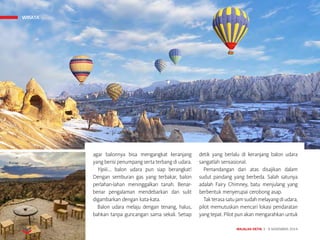 MAJALAH DETIK 3 - 9 NOVEMBER 2014
WISATA
agar balonnya bisa mengangkat keranjang
yang berisi penumpang serta terbang di udara.
Yipiii…. balon udara pun siap berangkat!
Dengan semburan gas yang terbakar, balon
perlahan-lahan meninggalkan tanah. Benar-
benar pengalaman mendebarkan dan sulit
digambarkan dengan kata-kata.
Balon udara melaju dengan tenang, halus,
bahkan tanpa guncangan sama sekali. Setiap
detik yang berlalu di keranjang balon udara
sangatlah sensasional.
Pemandangan dari atas disajikan dalam
sudut pandang yang berbeda. Salah satunya
adalah Fairy Chimney, batu menjulang yang
berbentuk menyerupai cerobong asap.
Takterasasatujamsudahmelayangdiudara,
pilot memutuskan mencari lokasi pendaratan
yang tepat. Pilot pun akan mengarahkan untuk
WISATA
 