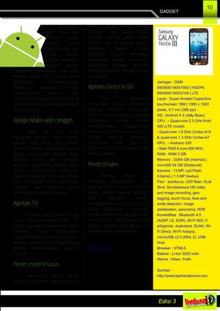 fitur keamanan
seperti Find My
iPhone, akan
muncul pula
untuk Android. Ya,
Android Device
Manager berfungsi
mencari ponsel
yang dicuri. Diharapkan, pada versi
Android KitKat, fitur ini bisa lebih
ditingkatkan kemampuannya.
Misalnya, pengguna dapat
menghidupkan ringtone dan
kemudian menghapus konten yang
ada di ponsel saat perangkat ada di
tangan pencuri.
Google Maps lebih canggih
Salah satu poin yang
membuat ponsel Nokia Lumia
punya nilai lebih dari ponsel
Android adalah pengguna Lumia
dapat mengunduh seluruh peta
wilayah dunia pada aplikasi
petanya. Sementara Google Maps
belum memungkinkan untuk itu.
Guna mengunduh di Google Maps
pun, pengguna harus terhubung
Internet. Versi Android KitKat
diharapkan bisa lebih fleksibel.
Aplikasi TV
Ponsel pintar kelas tinggi
mulai bisa menerapkan fitur TV
dengan pemancar inframerah. Nah,
Android KitKat diharapkan
mengakomodir fitur pengendali TV.
Ini akan strategis bagi Google yang
tengah mempersiapkan layanan
TV­nya.
Pesan instan khusus
Kebutuhan pesan instan
sudah menjadi tren bagi pengguna
ponsel pintar untuk semua
platfrom. Jika pada ponsel
Android memiliki pesan instan
mandiri, hal ini sangat bagus.
Pasalnya, pesan instan
iMessage maupun WhatsApp
dipandang kurang sempurna.
Sedangkan Google Hangouts
kurang mendapat tempat di hati
pengguna.
Aplikasi Direct to SD
Fitur ini dibutuhkan
mengingat banyak pengguna
Android sering kekurangan
memori saat menginstal aplikasi.
Sedangkan banyak ponsel
memungkinkan penggunanya
mentransfer aplikasi ke kartu SD.
Alhasil, rata­rata pengguna
melakukan root. Fitur ini
diharapkan bisa terjawab pada
Android KitKat
Photo Stream
Berbagi album foto
memang mengasyikkan. Tapi
sayang, fitur ini belum muncul
pada sistem operasi Android.
Jika Google mampu
menghadirkan fitur itu, Apple iOS
harus waspada. Pasalnya,
ponsel berkamera canggih mulai
bermunculan menghantui Apple
iPhone, seperti Sony Xperia Z1
dan Samsung Galaxy Mega.
Sumber: Viva.com
GADGET
10
Jaringan : GSM
850/900/1800/1900 | HSDPA
850/900/1900/2100 | LTE
Layar : Super Amoled Capacitive
touchscreen 16M | 1080 x 1920
pixels, 5.7 inci (386 ppi) ­
OS : Android 4.3 (Jelly Bean)
CPU : ­ Quad­core 2.3 GHz Krait
400 (LTE model)
­ Quad­core 1.9 GHz Cortex­A15
& quad­core 1.3 GHz Cortex­A7
GPU : ­ Andreno 330
­ Mali­T628 6­core 600 MHz
RAM : RAM 3 GB
Memory : 32/64 GB (internal) |
microSD 64 GB (Eksternal)
Kamera : 13 MP, Led Flash
(Utama) | 1.3 MP (kedua)
Fitur : autofocus, LED flash, Dual
Shot, Simultaneous HD video
and image recording, geo­
tagging, touch focus, face and
smile detection, image
stabilization, panorama, HDR
Konektifitas : Bluetooth 4.0
(A2DP, LE, EDR), Wi­Fi 802.11
a/b/g/n/ac, dual­band, DLNA, Wi­
Fi Direct, Wi­Fi hotspot,
microUSB v2.0 (MHL 2), USB
Host
Browser : HTML5
Baterai : Li­Ion 3200 mAh
Warna : Hitam, Putih
Sumber :
http://www.tipehandphone.com
 