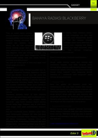 GADGET
11
BAHAYA RADIASI BLACKBERRY
Pada era modern seperti sekarang ini
kemujuan teknologi sudah mengakar untuk
menunjang aktifitas sehari­harinya. Seperti
kemajuan teknologi komunikasi dalam
mengirim atau menerima informasi.
Namun jika kita tidak menggunakan
fasilitas teknologi dengan benar, maka
dapat mengakibatkan hal­hal yang sangat
tidak diinginkan. Salah satu teknologi komunikasi yang
patut kita cermati adalah dalam menggunakan manfaat
handphone(HP) sebagai salah satu sarana teknologi
komunikasi yang paling di minati.
Yap, pada era modern sperti ini siapa yang nggak kenal
dengan gadget yang satu ini . .
“Blackberry” ..
Di balik kemujuan pesat teknologi komunikasi saat ini,
khususnya Smartphone blackberry, tersembunyi dampak
negatif bagi keshatan manusia yang tidak pernah kita
sadari. Memang gadget yang satu ini banyak diminati para
kalangan anak remaja sekarang ini, yang bisa memenuhi
semua kebutuhan komunikasi mereka. Namun berbagai
riset penelitian menyebutkan bahwa semua handphone
yang beredar di pasaran memiliki radiasi yang tinggi yang
dapat menggangu bahkan merusak sistem organ tubuh
manusia.
Smartphone blackberry masuk 10 besar hanphone
berradiasi tinggi seperti dilansir pada www.Berryindo.com ,
pihak perusahaan blackberry telah mengakui bahwa
handphone yang mereka keluarkan tersebut memang
memiliki radiasi tinggi. Blackberry yang di taruh terlalu
dekat dengan tubuh dapat membahayakan kesahatan
tubuh.
Para ahli menyebutkan bahwa, blackberry bukan hanya
dapat membahayakan kesehatan fisik tetapi juga dapat
membahayakan kesehatan mental. Blackberry merupakan
alat pemicu ketergantungan terhadap internet yang
terhubung 24 jam. Kondisi tersebut mempunyai efek buruk
tehadap mental. Serangkaian percobaan yang di lakukan
oleh para peneliti menunjukkan bahwa mengirim pesan
atau chatting melalui blackberry sebelum
tidur bisa mengganggu pola tidur, sakit
kepala dan susah berkonsentrasi. Sebuah
hasil studi dari Uppasala University
menunjukkan bahwa radiasi sedikit saja dari
blackberry dapat menganggu tidur. Radiasi
blackberry juga dapat menurunkan durasi
tidur lelap sehingga mengganggu
kemampuan tubuh memulihkan diri.
Berikut Ini dampak yang di timbulkan radiasi blackberry :
1. Ketagihan
Dengan update informasi secara terus menerus akan
menimbulkan ketagihan untuk selalu mengecek kondisi
informasi terbaru yang ada pada Blackberry tersebut. Urusan
pekerjaan dan kegiatan lainnya terganggu karena kinerja otak
menjadi kurang maksimal. Untuk mengurangi dampak
blackberry ini , usahakanlah untuk menghindari update
informasi secara terus­menerus.
2. Gangguan Tidur
Bunyi dan getaran dari Blackberry sontak akan
memabangunkan kita yang dalam keadaan tidur nyenyak.
Perkara yang seperti inilah yang menganggu kinerja otak yang
seharusnya beristirahat. Tak jarang para pengguna blackberry
sengat sensitive dengan getar atau getar blackberry, efek
penggunaan blackberry lain berdampak pada penempatan
blackberry yang tidak tepat. Anda harus perangkat blackberry
dari jangkuan otak atau oragan tubuh penting lainnya.
3. Melemahkan kinerja otak
Menurut seorang pakar gangguan psikologis menyatakan
bahwa, pengguna blackberry tidak tepat akan melemahkan
kinerja otaknnya. Pelemahan kinerja otak yang di sebabkan
blackberry akan berpengaruh pada daya konsntrasi yang akan
terus berkurang.
Sumber : www.portal.paseban.com­ www.detik.com
 