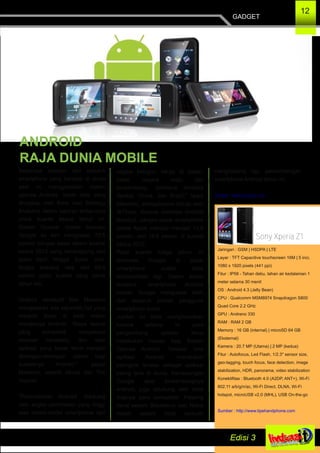 GADGET
12
Sebanyak delapan dari sepuluh
smartphone yang beredar di dunia
saat ini menggunakan sistem
operasi Android. Itulah data yang
diungkap oleh firma riset Strategy
Analytics dalam laporan terbarunya
untuk kuartal kedua tahun ini.
Sistem Operasi mobile besutan
Google itu kini menguasai 79,5
persen pangsa pasar dalam kuartal
kedua 2013 yang berlangsung dari
bulan April hingga bulan Juni.
Angka tersebut naik dari 69,5
persen pada kuartal yang sama
tahun lalu.
Direktur eksekutif Neil Mawston
mengatakan ada sejumlah hal yang
menjadi kunci di balik makin
merajainya Android. "Biaya lisensi
yang kompetitif, banyaknya
rekanan hardware, dan toko
aplikasi yang besar terus menjadi
dorongan­dorongan utama bagi
suksesnya Android," papar
Mawston, seperti dikutip dari The
Inquirer.
"Pertumbuhan Android didukung
oleh angka permintaan yang tinggi
atas model­model smartphone dari
segala kategori harga di pasar­
pasar negara maju dan
berkembang, termasuk Amerika
Serikat, China, dan Brazil," lanjut
Mawston, sebagaimana dikutip oleh
IBTimes. Karena dominasi Android
tersebut, pangsa pasar smartphone
global Apple menciut menjadi 13,6
persen, dari 16,6 persen di kuartal
kedua 2012.
Pada kuartal ketiga tahun ini
dominasi Google di pasar
smartphone sudah tidak
terbantahkan lagi. Dalam survei
tersebut, smartphone Android
buatan Google menguasai lebih
dari separuh jumlah pengguna
smartphone dunia..
Jumlah ini tidak mengherankan
karena selama ini para
pengembang aplikasi terus
melakukan inovasi bagi Sistem
Operasi Android. Tercatat lima
aplikasi Android menduduki
peringkat teratas sebagai aplikasi
paling laris di dunia. Kemenangan
Google atas berkembangnya
android, juga didukung oleh tidak
siapnya para kompetitor. Pesaing
berat seperti Blackberry dan Nokia
malah seperti tidak berkutik
menghadang laju perkembangan
smartphone Android tahun ini.
Sumber : tekno.kompas.com
ANDROID
RAJA DUNIA MOBILE
Sony Xperia Z1
Jaringan : GSM | HSDPA | LTE
Layar : TFT Capacitive touchscreen 16M | 5 inci,
1080 x 1920 pixels (441 ppi)
Fitur : IP58 ­ Tahan debu, tahan air kedalaman 1
meter selama 30 menit
OS : Android 4.3 (Jelly Bean)
CPU : Qualcomm MSM8974 Snapdragon S800
Quad Core 2.2 GHz
GPU : Andreno 330
RAM : RAM 2 GB
Memory : 16 GB (internal) | microSD 64 GB
(Eksternal)
Kamera : 20.7 MP (Utama) | 2 MP (kedua)
Fitur : Autofocus, Led Flash, 1/2.3'' sensor size,
geo­tagging, touch focus, face detection, image
stabilization, HDR, panorama, video stabilization
Konektifitas : Bluetooth 4.0 (A2DP, ANT+), Wi­Fi
802.11 a/b/g/n/ac, Wi­Fi Direct, DLNA, Wi­Fi
hotspot, microUSB v2.0 (MHL), USB On­the­go
Sumber : http://www.tipehandphone.com
 