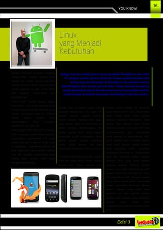 YOU KNOW
16
Linux
yang Menjadi
Kebutuhan
Sampai saat ini sudah jutaan orang memakai Handphone dan table
PC dengan system operasi Android. Namun apakah mereka tahu
kalau yang mereka pakai di Handphone itu adalah awalnya
dikembangkan dari system operasi linux. Hanya karena konsepnya
sudah dipaketkan dalam bentuk system operasi perangkat mobile,
itulah kenapa kita tidak menyadari keberadaan linux itu sendiri.
Banyak perangkat komputer sekarang
menggunakan system operasi linux
sebagai inti system operasi komputer
mereka (Kernel). Bukan hanya karena
system operasi ini open surce tetapi
lebih kepada kenyamanan dan
keamanannya.
Terima kasih banyak kepada Bapak
Andy Rubin yang telah menyulap linux
menjadi system operasi (android) yang
sangat dibutuhkan saat ini. Android
adalah sistem operasi yang
dikembangkan untuk perangkat
smartphone dan table PC.
Android pada akhir tahun 2012 kemarin
telah menguasai pasar system operasi,
yang menurut pengamatan 73% pasar
system operasi di seluruh dunia telah
di kuasainya. Suksesnya Android ini
tidak lepas dari peran system operasi
linux dan peranan teman­teman yang
berjiwa open source untuk terus
mengembangkannya.
Sampai saat ini sudah jutaan orang
memakai Handphone dan table PC
dengan system operasi Android.
Namun apakah mereka tahu kalau
yang mereka pakai di Handphone itu
adalah awalnya dikembangkan dari
system operasi linux. Hanya karena
konsepnya sudah dipaketkan dalam
bentuk system operasi perangkat
mobile, itulah kenapa kita tidak
menyadari keberadaan linux itu sendiri.
Tahukah anda bahwa konsep android
yang kita pakai sama halnya dengan
konsep linux, sistem operasi Linux
beserta jutaan aplikasi di dalamnya
biasa disebut distro linux (distro disini
bukan dalam artian distro penjual
pakaian melainkan distribution). Oleh
karena linux sifatnya open source
makanya banyak orang dan komunitas
memodifikasinya dan memberikan
nama terserah si pembuatnya. Jadi,
itulah kenapa linux memikili banyak
nama salah satunya adalah Android
yang dipaketkan untuk perangkat
smartphone dan table pc. Diperkirakan
akan ada beberapa system operasi
berbasis linux yang akan sukses
layaknya Android. Contoh system
operasi yang akan berkembang nanti
adalah Firefox OS, Chrome OS, Tizen
OS serta Ubuntu OS. Dengan catatan
harus dijual secara paket bersamaan
dengan perangkat kerasnya. Semua
system operasi yang telah saya
sebutkan di atas adalah system
operasi yang berbasis linux meskipun
banyak orang yang tidak
mengetahuinya kalau itu ternyata basis
linux.
 