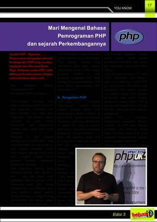 YOU KNOW
17
Mari Mengenal Bahasa
Pemrograman PHP
dan sejarah Perkembangannya
Isitilah PHP : Hypertext
Preprocessor merupakan akronim
berulang dari PHP yang awalnya
singkatan dari Personal Home
Page. Kekuatan utama PHP yakni
dukungan konektivitasnya dengan
sistem database dalam web.
Mari Mengenal Bahasa
Pemrograman PHP
dan sejarah Perkembangannya
Perkembangan teknologi yang
begitu pesat pada zaman modern ini
dan kebutuhan masyrakat akan
akan informasi yang cepat serta
harga alat – alat elektonik seperti
komputer dan jasa internet
berdampak pada penggunaan
internet yang setiap tahun terus
bertambah.
Sekarang ini telah banyak
bermunculan di internet situs – situs
baik situs berita, ilmu pengetahuan,
blog, website penjualan barang
oline maupun jejaring sosial yang
telah menjadi bagian hidup
sebagian kalangan masyarakat
terutama di Indonesia.
Lalu, bagaimana caranya untuk
membuat sebuah situs website ?
apa – apa saja dasar untuk
pembuatan sebuah website ? PHP
merupakan salah satu bahasa
pemrograman web berbasis yang
untuk membuat sebuah website
dengan dukungan beberapa bahasa
pemrograman web lainnya seperti
HTML, javascript, maupun CSS.
PHP merupakan inti dari pembuatan
sebuah website, hal ini dikarenakan
PHP sebagai bahasa yang
memproses data serta menjadi
penghubung antara HTML dengan
database. Berikut ini akan
dijelaskan pengenalan lebih lanjut
tentang bahasa pemrograman PHP
serta sejarah perkembangan PHP
hingga saat ini.
A. Pengertian PHP
PHP atau PHP : Hypertext
Preprocessor adalah bahasa
scripting berbasis Server Side
Scripting yang dapat di sisipkan ke
dalam HTML. Server Side Scripting
merupakan script yang ditambahkan
ke dalam html yang di eksekusi
pada server yang membuat sebuah
aplikasi web menjadi dinamis.
Salah satu kelebihan Sever Side
Scripting yakni script tidak dapat di
lihat oleh pengguna dikarenakan
berbasis
server, dapat
mengakses
sistem
database,
dapat
membuat fitur
– fitur seperti
CMS(Content
Manajement
System), user
manajement,
dan lain – lain.
Namun Sever
Side Scripting
juga memiliki kelemahan seperti
waktu proses relatif lambat
dikarenakan dieksekusi oleh server
dan memerlukan web server untuk
hosting.
Untuk menjalankan script PHP pada
server dibutuhkan tiga program
utama yakni web server, modul PHP
dan web browser. Web server yang
mendukung PHP seperti apache,
IIS, Lighttpd, hingga Xitami dengan
konfigurasi yang relatif mudah.
Untuk web browser sendiri PHP di
dukung oleh Mozilla Firefox, Google
Chorme, Internet Explorer, dan lain
sebagainya.
Isitilah PHP : Hypertext
Preprocessor merupakan akronim
berulang dari PHP yang awalnya
singkatan dari Personal Home
Page. Kekuatan utama PHP yakni
dukungan konektivitasnya dengan
sistem database dalam web.
Beberapa sistem database yang
 