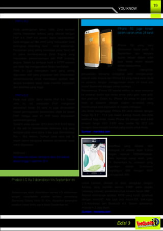 Spesifikasi yang dibawa oleh
perangkat ini adalah layar 5,2inci
dengan resolusi 1280x960piksel.
Rasio layarnya cukup aneh, yaitu
4:3. Sementara itu, prosesor yang
digunakan adalah Qualcomm
Snapdragon 800 dengan RAM
berkapasitas 2GB.
Untuk kamera, phablet ini akan dilengkapi dengan
kamera yang memiliki sensor 13MP pada bagian
belakang (utama), sementara untuk kamera depan 2MP.
Memori internalnya sebesar 16GB yang masih diperkuat
dengan microSD. Ada juga port microUSB, dukungan
LTE­Advanced dan Bluetooth 4.0. Sistem operasinya
Android 4.3 Jelly Bean.
Sumber : merdeka.com
iPhone 5S juga keluar
dalam varian emas 24 karat
iPhone 5S yang baru
diluncurkan Apple pada 10
September lalu ternyata
sudah keluar dalam edisi
bodi emas murni seperti
varian sebelumnya.
Dilansir Ubergizmo,
perusahaan bernama Goldgenie telah mengeluarkan
sebuah edisi khusus dari iPhone 5S yang mana akan dijual
ke pasaran dengan menggunakan emas 24 karat dan
kristal Swarovski sebagai bahan bodinya.
Rencananya, iPhone 5S special edition ini akan meluncur
ke pasaran dalam tiga varian emas yaitu gold, rose gold,
dan platinum. Selain itu, iPhone 5S emas ini juga akan
hadir di pasaran dengan sistem un­locked yang
membuatnya bisa digunakan di negara manapun.
Jika Anda menganggap iPhone 5S versi standar dengan
harga Rp 8,7 ­ 11,4 juta masih kurang murah dan tidak
eksklusif bagi Anda, maka iPhone 5S dengan bodi karat
dengan harga USD 2.820 atau sekitar Rp 32,2 juta
mungkin bisa menjadi handset yang cocok untuk Anda.
Sumber : merdeka.com
YOU KNOW
19
­ PHP v 4.0
Pada pertengahan tahun 1999, Zend kembali
merilis interpreter terbaru yang dikenal dengan
PHP 4.0. PHP 4.0 sendiri resmi diperkenalkan
pada tanggal 22 Mei 2000 yang merupakan versi
terlengkap dibanding versi – versi sebelumya.
Perubahan yang paling mendasar pada Versi kali
ini yakni terintergrasinya Zend Engine yang
merupakan penyempurnaan dari PHP scripting
engine. Selain itu terdapat build in HTTP session
yan tidak lagi menggunakan library tambahan.
Versi ini juga merupakan versi yang sering
digunakan oleh para programer web dikarenakan
kemampuannya untuk membagun aplikasi web
secara kompleks tetapi tetap memiliki kecepatan
dan stabilitas yang tinggi.
­ PHP v 5.0
Pada Juni 2004, Zend merilis PHP 5.0. Dalam
versi ini, inti interpreter PHP mengalami
perubahan besar. Di versi ini juga dimasukkan
model pemrograman beriorentasi objek ke dalam
PHP. Hingga saat ini PHP terus diupayakan
perkembangannya.
Terakhir pada Januari 2013 dirilis PHP 5.5.0 Alpha
4, rilis kali ini memperbaiki beberapa bug yang
terdapat pada versi alpha 3 dan juga ditambahkan
fitur – fitur terbaru. Namun pada versi kali ini
masih dalam pengujian sebelum dinyatakan layak
untuk digunakan.
Referensi :
http://www.roes­wibowo.com/sejarah­dasar­php­website/
diakses tanggal 7 september 2013
Phablet LG Vu 3 diprediksi rilis September ini
Sebelumnya telah diberitakan bahwa LG dikabarkan
tengah menyiapkan phablet terbaru penantang
Samsung Galaxy Note III. Kini, diprediksi perangkat
tersebut bakal dirilis pada bulan September ini.
 