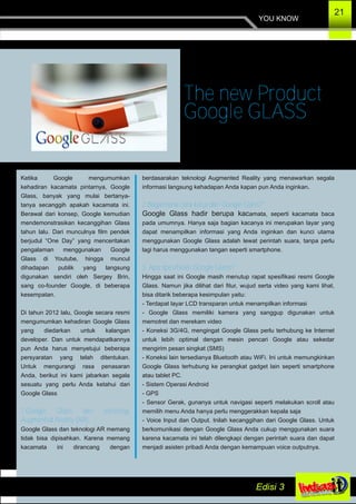 YOU KNOW
21
Ketika Google mengumumkan
kehadiran kacamata pintarnya, Google
Glass, banyak yang mulai bertanya­
tanya secanggih apakah kacamata ini.
Berawal dari konsep, Google kemudian
mendemonstrasikan kecanggihan Glass
tahun lalu. Dari munculnya film pendek
berjudul “One Day” yang menceritakan
pengalaman menggunakan Google
Glass di Youtube, hingga muncul
dihadapan publik yang langsung
digunakan sendiri oleh Sergey Brin,
sang co­founder Google, di beberapa
kesempatan.
Di tahun 2012 lalu, Google secara resmi
mengumumkan kehadiran Google Glass
yang diedarkan untuk kalangan
developer. Dan untuk mendapatkannya
pun Anda harus menyetujui beberapa
persyaratan yang telah ditentukan.
Untuk mengurangi rasa penasaran
Anda, berikut ini kami jabarkan segala
sesuatu yang perlu Anda ketahui dari
Google Glass
1.Google Glass dan teknologi
Augmented Reality (AR)
Google Glass dan teknologi AR memang
tidak bisa dipisahkan. Karena memang
kacamata ini dirancang dengan
berdasarakan teknologi Augmented Reality yang menawarkan segala
informasi langsung kehadapan Anda kapan pun Anda inginkan.
2.Bagaimana cara kerja dari Google Glass?
Google Glass hadir berupa kacamata, seperti kacamata baca
pada umumnya. Hanya saja bagian kacanya ini merupakan layar yang
dapat menampilkan informasi yang Anda inginkan dan kunci utama
menggunakan Google Glass adalah lewat perintah suara, tanpa perlu
lagi harus menggunakan tangan seperti smartphone.
3. Apa spesifikasi Google Glass?
Hingga saat ini Google masih menutup rapat spesifikasi resmi Google
Glass. Namun jika dilihat dari fitur, wujud serta video yang kami lihat,
bisa ditarik beberapa kesimpulan yaitu:
­ Terdapat layar LCD transparan untuk menampilkan informasi
­ Google Glass memiliki kamera yang sanggup digunakan untuk
memotret dan merekam video
­ Koneksi 3G/4G, mengingat Google Glass perlu terhubung ke Internet
untuk lebih optimal dengan mesin pencari Google atau sekedar
mengirim pesan singkat (SMS)
­ Koneksi lain tersedianya Bluetooth atau WiFi. Ini untuk memungkinkan
Google Glass terhubung ke perangkat gadget lain seperti smartphone
atau tablet PC.
­ Sistem Operasi Android
­ GPS
­ Sensor Gerak, gunanya untuk navigasi seperti melakukan scroll atau
memilih menu Anda hanya perlu menggerakkan kepala saja
­ Voice Input dan Output. Inilah kecanggihan dari Google Glass. Untuk
berkomunikasi dengan Google Glass Anda cukup menggunakan suara
karena kacamata ini telah dilengkapi dengan perintah suara dan dapat
menjadi asisten pribadi Anda dengan kemampuan voice outputnya.
The new Product
Google GLASS
 