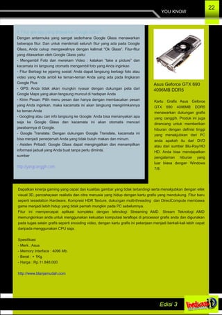 4. Fitur apa saja yang ditawarkan Google Glass?
Dengan antarmuka yang sangat sederhana Google Glass menawarkan
beberapa fitur. Dan untuk menikmati seluruh fitur yang ada pada Google
Glass, Anda cukup mengawalinya dengan kalimat “Ok Glass”. Fitur­fitur
yang ditawarkan oleh Google Glass yaitu:
­ Mengambil Foto dan merekam Video : katakan “take a picture” dan
kacamata ini langsung otomatis mengambil foto yang Anda inginkan
­ Fitur Berbagi ke jejaring sosial: Anda dapat langsung berbagi foto atau
video yang Anda ambil ke teman­teman Anda yang ada pada lingkaran
Google Plus
­ GPS: Anda tidak akan mungkin nyasar dengan dukungan peta dari
Google Maps yang akan langsung muncul di hadapan Anda
­ Kirim Pesan: Pilih menu pesan dan hanya dengan membacakan pesan
yang Anda inginkan, maka kacamata ini akan langsung mengirimkannya
ke teman Anda
­ Googling atau cari info langsung ke Google: Anda bisa menanyakan apa
saja ke Google Glass dan kacamata ini akan otomatis mencari
jawabannya di Google.
­ Google Translate: Dengan dukungan Google Translate, kacamata ini
bisa menjadi penerjemah Anda yang tidak butuh makan dan minum.
­ Asisten Pribadi: Google Glass dapat mengingatkan dan menampilkan
informasi jadual yang Anda buat tanpa perlu diminta.
sumber
http://yangcanggih.com
YOU KNOW
22
Asus Geforce GTX 690
4096MB DDR5
Kartu Grafis Asus Geforce
GTX 690 4096MB DDR5
menawarkan dukungan grafis
yang canggih. Produk ini juga
dirancang untuk memberikan
hiburan dengan definisi tinggi
yang menakjubkan dari PC
anda apakah itu dari DVD
atau dari sumber Blu­Ray/HD
HD. Anda bisa mendapatkan
pengalaman hiburan yang
luar biasa dengan Windows
7/8.
Dapatkan kinerja gaming yang cepat dan kualitas gambar yang tidak tertandingi serta menakjubkan dengan efek
visual 3D, pencahayaan realistis dan citra manusia yang hidup dengan kartu grafis yang mendukung. Fitur baru
seperti tesselation Hardware, Kompresi HDR Texture, dukungan multi­threading dan DirectCompute membawa
game menjadi lebih hidup yang tidak pernah mungkin pada PC sebelumnya.
Fitur ini mempercepat aplikasi kompleks dengan teknologi Streaming AMD. Stream Teknologi AMD
memungkinkan anda untuk menggunakan kekuatan komputasi teraflops di processor grafis anda dan digunakan
pada tugas selain grafis seperti encoding video, dengan kartu grafis ini pekerjaan menjadi berkali­kali lebih cepat
daripada menggunakan CPU saja.
Spesifikasi
­ Merk : Asus
­ Memory Interface : 4096 Mb.
­ Berat : + 1Kg
­ Harga : Rp.11.848.000
http://www.blanjamudah.com
 