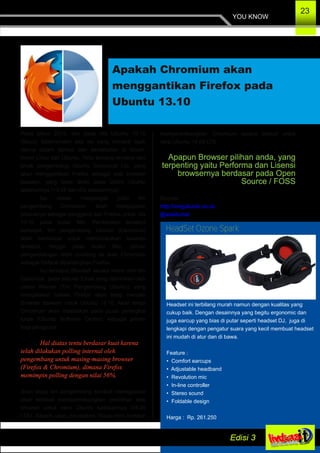 YOU KNOW
23
Apakah Chromium akan
menggantikan Firefox pada
Ubuntu 13.10
Pada tahun 2013, dan pada rilis Ubuntu 13.10
(Saucy Salamander) ada isu yang menjadi topik
utama dalam diskusi dan perdebatan di forum­
forum Linux dan Ubuntu. Yaitu tentang rencana dari
pihak pengembang Ubuntu Canonical Ltd, yang
akan menggantikan Firefox sebagai web browser
bawaan, yang telah dirilis pada Distro Ubuntu
sebelumnya (13.04 dan rilis sebelumnya).
Isu diatas mengungat yaitu tim
pengembang Chromium, telah mengajukan
produknya sebagai pengganti dari Firefox untuk rilis
13.10 pada bulan Mei. Perdebatan tersebut
berlanjut, tim pengembang Ubuntu (Canonical)
telah berdiskusi untuk membicarakan tawaran
tersebut, hingga pada bulan Mei, pilihan
pengembangan lebih condong ke arah Chromium
sebagai Default dibandingkan Firefox.
Isu tersebut dibantah secara resmi oleh tim
Canonical, pada sebuah Email yang dikirimkan oleh
Jason Warner (Tim Pengembang Ubuntu), yang
mengatakan bahwa Firefox akan tetap menjadi
Browser bawaan untuk Ubuntu 13.10, Akan tetapi
Chromium akan disediakan pada pusat perangkat
lunak (Ubuntu Software Center), sebagai pilihan
bagi pengguna.
Hal diatas tentu berdasar kuat karena
telah dilakukan polling internal oleh
pengembang untuk masing­masing browser
(Firefox & Chromium), dimana Firefox
memimpin polling dengan nilai 56%.
Akan tetapi tim pengembang kembali menegaskan
akan kembali mempertimbangkan pemilihan web
browser untuk versi Ubuntu kedepannya (14.04
LTS). Seperti yang dinyatakan “Saya ingin kembali
mempertimbangkan Chromium secara default untuk
versi Ubuntu 14.04 LTS.
Apapun Browser pilihan anda, yang
terpenting yaitu Performa dan Lisensi
browsernya berdasar pada Open
Source / FOSS
Sumber :
http://omgubuntu.co.uk
@walidumar
Headset ini terbilang murah namun dengan kualitas yang
cukup baik. Dengan desainnya yang begitu ergonomic dan
juga earcup yang bias di putar seperti headset DJ, juga di
lengkapi dengan pengatur suara yang kecil membuat headset
ini mudah di atur dan di bawa.
Feature :
• Comfort earcups
• Adjustable headband
• Revolution mic
• In­line controller
• Stereo sound
• Foldable design
Harga : Rp. 261.250
HeadSet Ozone Spark
 