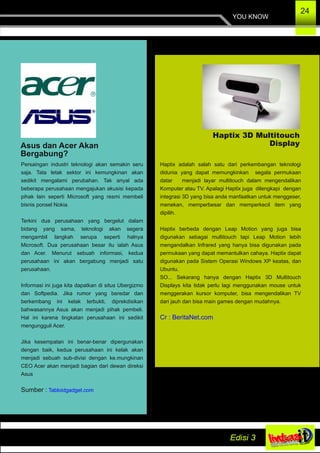 YOU KNOW
24
Asus dan Acer Akan
Bergabung?
Persaingan industri teknologi akan semakin seru
saja. Tata letak sektor ini kemungkinan akan
sedikit mengalami perubahan. Tak anyal ada
beberapa perusahaan mengajukan akusisi kepada
pihak lain seperti Microsoft yang resmi membeli
bisnis ponsel Nokia.
Terkini dua perusahaan yang bergelut dalam
bidang yang sama, teknologi akan segera
mengambil langkah serupa seperti halnya
Microsoft. Dua perusahaan besar itu ialah Asus
dan Acer. Menurut sebuah informasi, kedua
perusahaan ini akan bergabung menjadi satu
perusahaan.
Informasi ini juga kita dapatkan di situs Ubergizmo
dan Softpedia. Jika rumor yang beredar dan
berkembang ini kelak terbukti, diprekdisikan
bahwasannya Asus akan menjadi pihak pembeli.
Hal ini karena tingkatan perusahaan ini sedikit
mengungguli Acer.
Jika kesempatan ini benar­benar dipergunakan
dengan baik, kedua perusahaan ini kelak akan
menjadi sebuah sub­divisi dengan ke.mungkinan
CEO Acer akan menjadi bagian dari dewan direksi
Asus
Sumber : Tabloidgadget.com
Haptix 3D Multitouch
Display
Haptix adalah salah satu dari perkembangan teknologi
didunia yang dapat memungkinkan segala permukaan
datar menjadi layar multitouch dalam mengendalikan
Komputer atau TV. Apalagi Haptix juga dilengkapi dengan
integrasi 3D yang bisa anda manfaatkan untuk menggeser,
menekan, memperbesar dan memperkecil item yang
dipilih.
Haptix berbeda dengan Leap Motion yang juga bisa
digunakan sebagai multitouch tapi Leap Motion lebih
mengandalkan Infrared yang hanya bisa digunakan pada
permukaan yang dapat memantulkan cahaya. Haptix dapat
digunakan pada Sistem Operasi Windows XP keatas, dan
Ubuntu.
SO... Sekarang hanya dengan Haptix 3D Multitouch
Displays kita tidak perlu lagi menggunakan mouse untuk
menggerakan kursor komputer, bisa mengendalikan TV
dari jauh dan bisa main games dengan mudahnya.
Cr : BeritaNet.com
 
