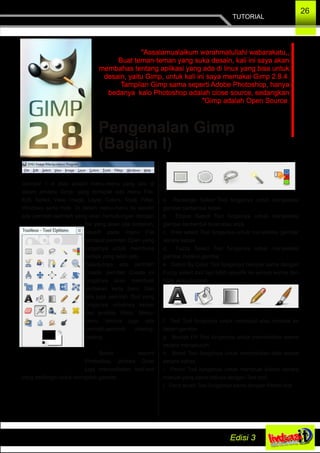 TUTORIAL
26
Pengenalan Gimp
(Bagian I)
"Assalamualaikum warahmatullahi wabarakatu,,
Buat teman­teman yang suka desain, kali ini saya akan
membahas tentang aplikasi yang ada di linux yang bisa untuk
desain, yaitu Gimp, untuk kali ini saya memakai Gimp 2.8.4.
Tampilan Gimp sama seperti Adobe Photoshop, hanya
bedanya kalo Photoshop adalah close source, sedangkan
"Gimp adalah Open Source.
Gambar 1 di atas adalah menu­menu yang ada di
dalam jendela Gimp, yang terdapat ada menu File,
Edit, Select, View, Image, Layer, Colors, Tools, Filter,
Windows serta Help. Di dalam menu­menu itu sendiri
ada perintah­perintah yang akan berhubungan dengan
file yang akan kita kerjakan,
seperti pada menu File
terdapat perintah Open yang
fungsinya untuk membuka
berkas yang telah jadi.
Selanjutnya ada perintah
Create, perintah Create ini
fungsinya akan membuat
lembaran kerja baru. Dan
ada juga perintah Quit yang
fungsinya untuknya keluar
dari jendela Gimp. Menu­
menu lainnya juga ada
perintah­perintah masing­
masing.
Sama seperti
Photoshop, jendela Gimp
juga menyediakan tool­tool
yang berfungsi untuk mengolah gambar.
a. Rectangle Select Tool fungsinya untuk menyeleksi
gambar berbentuk kotak
b. Ellipse Select Tool fungsinya untuk menyeleksi
gambar berbentuk bulat atau elips
c. Free select Tool fungsinya untuk menyeleksi gambar
secara bebas
d. Fuzzy Select Tool fungsinya untuk menyeleksi
gambar melalui gambar
e. Select By Color Tool fungsinya hamper sama dengan
Fuzzy select tool tapi lebih spesifik ke semua warna dan
tidak akan terpisah
f. Text Tool fungsinya untuk membuat atau menulis ke
dalam gambar
g. Bucket Fill Tool fungsinya untuk memberikan warna
secara menyeluruh
h. Blend Tool fungsinya untuk memberikan efek warna
secara bebas
i. Pencil Tool fungsinya untuk membuat tulisan secara
manual yang sama halnya dengan Text tool
j. Paint brush Tool fungsinya sama dengan Pencil tool
 