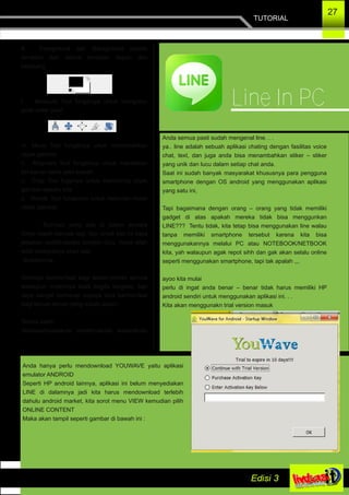 K. Foreground dan Background adalah
tampilan dari warna tampilan depan dan
belakang
l. Measure Tool fungsinya untuk mengukur
jarak antar pixel
m. Move Tool fungsinya unuk memindahkan
objek gambar
n. Alligment Tool fungsinya untuk meratakan
kiri­kanan serta atas­bawah
o. Crop Tool fugsinya untuk memotong objek
gambar sesuka kita
p. Rotate Tool fungsinya untuk memutar­mutar
objek gambar
Tool­tool yang ada di dalam jendela
Gimp masih banyak lagi, tapi untuk kali ini saya
jelaskan sedikit­sedikit terlebih dulu. Insya allah
edisi selanjutnya akan ada
lanjutannya.
Semoga bermanfaat bagi teman­teman semua
walaupun materinya tidak begitu lengkap, tapi
saya sangat berharap supaya bisa bermanfaat
bagi teman­teman yang masih awam.
Terima kasih
Wassalamualaikum warahmatullai wabarakatu
…
TUTORIAL
27
Line In PC
Anda semua pasti sudah mengenal line. . .
ya.. line adalah sebuah aplikasi chating dengan fasilitas voice
chat, text, dan juga anda bisa menambahkan stiker – stiker
yang unik dan lucu dalam setiap chat anda.
Saat ini sudah banyak masyarakat khususnya para pengguna
smartphone dengan OS android yang menggunakan aplikasi
yang satu ini,
Tapi bagaimana dengan orang – orang yang tidak memiliki
gadget di atas apakah mereka tidak bisa menggunkan
LINE??? Tentu tidak, kita tetap bisa menggunakan line walau
tanpa memiliki smartphone tersebut karena kita bisa
menggunakannya melalui PC atau NOTEBOOK/NETBOOK
kita, yah walaupun agak repot sihh dan gak akan selalu online
seperti menggunakan smartphone, tapi tak apalah ,,,
ayoo kita mulai
perlu di ingat anda benar – benar tidak harus memiliki HP
android sendiri untuk menggunakan aplikasi ini. . .
Kita akan menggunakn trial version masuk
Anda hanya perlu mendownload YOUWAVE yaitu aplikasi
emulator ANDROID
Seperti HP android lainnya, aplikasi ini belum menyediakan
LINE di dalamnya jadi kita harus mendownload terlebih
dahulu android market, kita sorot menu VIEW kemudian pilih
ONLINE CONTENT
Maka akan tampil seperti gambar di bawah ini :
 
