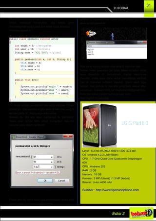 TUTORIAL
31
sebuah konstruktor dengan nama pembarol
Untuk membuat konstruktor, kita hanya perlu
menambahkan script pada text editor class tersebut.
Hasilnya seperti ini :
this di sini adalah pemberian nilai pada variable. Dalam
contoh ini, nilai variable angka akan di beri nilai yang di
simpan pada “a”. begitu juga seterusnya.
Setelah itu, jika kita akan memanggi lsi “pembarol”
maka akan tampil form untuk menginput nilai­nilai
variable pada object pembarol.
Pesan eror itu karna saya lupa memasukan tanda petik
pada inputan ke­3 yang bertipe string
Setelah di inputkan nilai, coba tekan tombol act maka
akan tampil seperti ini.
Nilai yang muncul adalah nilai yang di masukan tadi.
Sekian materi greenfoot dari saya. Materi ini belum lama
saya dapatkan di perkuliahan. Karna sepertinya
menarik, maka saya coba untuk menulisnya kembali
dan di masukan kedalam majalah. Disini saya juga
belajar, oleh karena itu jika ada yang tidak sesuai atau
kekeliruan, silahkan kirim ke magazine.ksl@gmail.com.
Kritik dari kalian sangat berharga bagi kami
Best regard mr.Leonidas
LG G Pad 8.3
Layar : 8,3 inci WUXGA 1920 x 1200 (273 ppi)
OS : Android 4.2.2 (Jelly Bean)
CPU : 1.7 GHz Quad­Core Qualcomm Snapdragon
600
GPU : Andreno 203
RAM : 2 GB
Memory : 16 GB
Kamera : 5 MP (Utama) | 1.3 MP (kedua)
Baterai : Li­Ion 4600 mAh
Sumber : http://www.tipehandphone.com
 