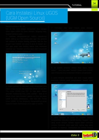 TUTORIAL
34
Cara Instalasi Linux UGOS
(UGM Open Source)
Assalamuallaikum Wr. Wb.
Kali ini kita akan belajar menginstall linux dengan
distro Ugos (UGM Go Open Source), langsung saja,
langkah pertama yaitu :
1. Jalankan penginstalannya melalui pengaturan
BIOS, setting cd / dvd paling atas agar dia pertama
kali terbaca di proses booting pertama, dan ke dua
jangan lupa Hardisk nya yang di taruh di bawah cd /
dvd agar pada saat booting kedua bisa membaca
harddisk nya. Tampilan pertama pada saat menginstall
Disro Ugos ini seperti di bawah ini :
2. Dalam gambar ini, kita akan mulai menginstall linux
Ugos, langsung saja dari beberapa pilihan ini kita pilih
“Try Linux UGOS Live CD” itu kita akan masuk
tampilan desktopnya dulu untuk melihat – lihat isi di
dalam Linux Ugos tersebut, setelah itu baru kita akan
install di dalam desktopnya, kalo kita pilih “Install
Linux UGOS” ini kita langsung menginstallnya tanpa
masuk di dalam desktopnya Linux Ugos itu sendiri..
3. Kemudian kita akan masuk pada tahapan
selanjutnya, lihat pada gambar di bawah ini.
4. ini adalah tampilan dektop linux Ugos, keren
bukan......disini kita akan memilih “Install Linux UGOS”
agar langsung untuk melakukan tahapan penginstallan.
5. pada tahapan berikutnya, kita akan masuk dalam
pemilihan bahasa untuk penginstallan, seperti pada
gambar dibawah ini :
6. pada tahapan ke enam ini, memilih bahasa
penginstallan, kita akan memilih bahasa “English”, kalo
yang susah dengan bahasa Inggris boleh memakai
bahasa Indonesia disitu juga ada, paling atas pada
gambar ini tepatnya. Selanjutnya klik tombol forward
 