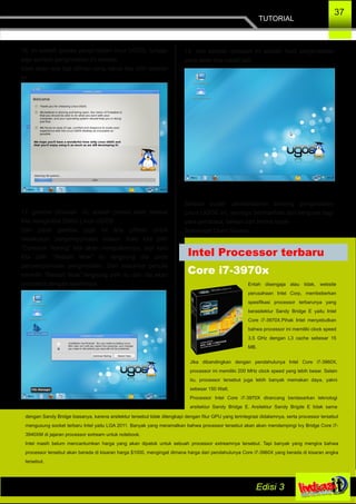TUTORIAL
37
16. ini adalah proses penginstalan linux UGOS, tunggu
saja sampai penginstalan ini selesai,
tidak akan ada lagi pilihan yang harus kita pilih setelah
ini.
17. gambar dibawah ini, adalah proses telah selesai
kita menginstal Distro Linux UGOS.
Dan pada gambar juga ini ada pilihan untuk
melakukan penyempurnaan sistem. Kalo kita pilih
“Continue Testing” kita akan melajutkannya, tapi kalo
kita pilih “Restart Now” itu langsung dia pada
penyempurnaan penginstalan. Dan biasanya penulis
memilih “Restart Now”.langsung pilih itu dan dia akan
merestart dengan sendirinya.
18. dan setelah direstart ini adalah hasil penginstalan
yang telah kita install tadi.
Selesai sudah pembelajaran tentang penginstalan
Linux UGOS ini, semoga bermanfaat dan berguna bagi
para pembaca, sekian dan terima kasih.
Semengat Open Source...
Intel Processor terbaru
Core i7­3970x
Entah disengaja atau tidak, website
perusahaan Intel Corp, membeberkan
spesifikasi processor terbarunya yang
berasitektur Sandy Bridge E yaitu Intel
Core i7­3970X.Pihak Intel menyebutkan
bahwa processor ini memiliki clock speed
3,5 GHz dengan L3 cache sebesar 15
MB.
Jika dibandingkan dengan pendahulunya Intel Core i7­3960X,
processor ini memiliki 200 MHz clock speed yang lebih besar. Selain
itu, processor tersebut juga lebih banyak memakan daya, yakni
sebesar 150 Watt.
Processor Intel Core i7­3970X dirancang berdasarkan teknologi
arsitektur Sandy Bridge E. Arsitektur Sandy Brigde E tidak sama
dengan Sandy Bridge biasanya, karena arsitektur tersebut tidak dilengkapi dengan fitur GPU yang terintegrasi didalamnya, serta processor tersebut
mengusung socket terbaru Intel yaitu LGA 2011. Banyak yang meramalkan bahwa processor tersebut akan akan mendampingi Ivy Bridge Core i7­
3940XM di jajaran processor extream untuk notebook.
Intel masih belum mencantumkan harga yang akan dipatok untuk sebuah processor extreamnya tersebut. Tapi banyak yang mengira bahwa
processor tersebut akan berada di kisaran harga $1000, mengingat dimana harga dari pendahulunya Core i7­3960X yang berada di kisaran angka
tersebut.
 