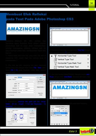 TUTORIAL
38
Membuat Efek Refleksi
pada Text Pada Adobe Photoshop CS3
Asslamu Alaikum Wr. Wb, Jumpa lagi
bersama saya Sutrisno Nusi dalam tutorial
photoshop, kali ini saya akan memeberikan
tutorial menegenai refleksi, refleksi kali ini
saya berikan pada text, berdasarkan topik kita
kali ini.
1. Pertma­tama kita buka foto yang akan kita edit di
photoshop CS3, masih ingat kan caranya buka di
photoshopkan ?
2. Oke next aja deh, sekarang kita akan membuat
lembar kerja baru dengan Klick menu File New.. atau
tekan Ctrl + N pada Keybord, maka akan muncul
Jendela New.
3. Selanjutnya, pixelnya kita ganti jadi Cm, dengn
Width : 20 cm , Height : 7 Cm dan Resolutian : 72
Pixel/inch. Lalu tekan Ok.
4. Maka kita memperolh lembar kerja baru.
5. Selanjutnya kita akan menggunakan Text Tool dengan
cara menekan tombol T pada keybord
6. Lalu Kita Ketikan AMAZINGSN. Dengan ukuran text :
75 px, dengan font : Arial Black. Terserah deh kamu mau
ukuran yang kayak gimana.
7. Selanjutnya kita Double Click pada layer Amazing,
 