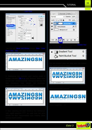 TUTORIAL
39
Maka akan muncul jendela Layer Style,.
lalu kita pilih Bevel and Embos dengan Style : Inner
Bevel, Size : 10px. Lalu tekan ok. Maka hasilnya :
8. Selanjutnya kita duplicate layer textnya enjadi 2
dengan menekan Ctrl + J pada Keybord. Maka layer
textnya akan menjadi duplicate. Selanjunya teksnya kita
balik berlawanan arah dengan text Amazingsn
sebelumnya, sehingga hasilnya menjadi :
9. Next, sekarang kita akan membuat text refleksinya,
udah nggak sabarkan..????. ok, pada layer text yang
terbalik kita akan menambahkan layer masking. Maka
hasilnya seperti berikut.
10. Selanjutnya kita akan menggunakan Gradien Tool
atau menekan G pada keyboard.
Lalu kita arahkan pada text yang akan kita berikan
efek, seperti gambar di bawah.
Maka Hasilnya akan menjadi :
Keren banget kan…..!!!
 