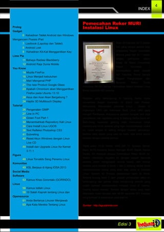INDEX
4
Prolog
Gadget
6 Kehadiran Tablet Android dan Windows
Mengancam Posisis iPad
7 Laxibook (Lapotop dan Tablet)
8 Android Lost
9 Kehadiran Kit­Kat Menggantikan Key
Lime Pie
11 Bahaya Radiasi Blackberry
12 Android Raja Dunia Mobile
You Know
14 Mozila FireFox
16 Linux Menjadi kebutuhan
17 Mari Mengenal PHP
21 The new Product Google Glass
23 Apakah Chromium akan Menggantikan
Firefox pada Ubuntu 13.10
24 Asus dan Acer Akan Bergabung ?
24 Haptix 3D Multitouch Display
Tutorial
26 Pengenalan GIMP
27 Line In PC
28 Green Foot Part 1
32 Menambahkab Repository Kali Linux
34 Cara Install Linux UGOS
38 Text Refleksi Photoshop CS3
41 Subneting
42 Reset Akun Windows dengan Linux
Live CD
44 Install dan Upgrade Linux Ke Kernel
3.11.1
Figure
46 Linus Torvalds Sang Penemu Linux
Komunitas
49 KSL Berjaya di Ajang IOSA 2013
Social Media
Software
53 Kamus Khas Gorontalo (GORINDO)
Linux
56 Kamus Istilah Linux
58 10 Salah Kaprah tentang Linux dan
Opensource
61 Anda Bertanya Linuxer Menjawab
63 Apa Kata Mereka Tentang Linux
Rabu 20 Februari 2013 adalah
hari yang sangat spesial bagi
Universitas Negeri Gorontalo,
dimana pada hari itu – dalam
rangka peringatan tahun
Emas 50 Tahun Universitas
Negeri Gorontalo –
mendapatkan kado spesial
dari Fakultas Teknik berupa
Piagam Penghargaan dari
Museum Rekor Dunia
Indonesia (MURI) berupa Pemecahan Rekor Instalasi Linux
Masal sejumlah 661 peserta.
Kegiatan yang berlangsung di Gedung Serba Guna
Universitas Negeri Gorontalo ini diikuti oleh Pelajar,
Mahasiswa, Masyarakat pencinta LInux , Dosen di
lingkungan UNG dan Kelompok Studi Linux UNG yang
menjadi Panitianya. Antusiasme peserta nampak dari saat
pendaftaran dan registrasi ulang di Gedung Serba Guna ini.
Berhubung kapasitas gedung tidak mencukupi untuk
menampung minat peserta yang ingin mensukseskan acara
ini, maka tempat di setting dengan lesehan semuanya.
Bahkan para dosen yang saat itu hadir, rela untuk duduk
lesehan dengan peserta lainnya.
Tepat pukul 10.30 Rektor UNG DR. H. Syamsu Qamar
Badu, M.Pd bersama Senior Manager MURI Bapak Paulus
Panka, SH memulai prosesi Pemecahan Rekor MURI ini.
Rektor memimpin kegiatan ini dengan diawali meminta
peserta untuk mengangkat semua laptop, dan semua
peserta yang berada di lantai 1 dan 2 Gedung Serba Guna
memperlihatkan laptop yang akan siap untuk di instalasi
Linux. Setelah itu Prosesi pemecahan rekor di Mulai.
Selama kurang lebih 1 Jam prosesi pemecahan rekor ini
berlangsung dan panitia mulai menghitung peserta yang
sudah berhasil melaksanakan instalasi Linux di masing­
masing laptop mereka. Sampai dengan waktu yang telah
ditentukan maka tercatat oleh MURI sejumlah 661 instalasi
yang berhasil di laksanakan pada hari ini.
Sumber : http://aguslahinta.com
Pemecahan Rekor MURI
Instalasi Linux
 